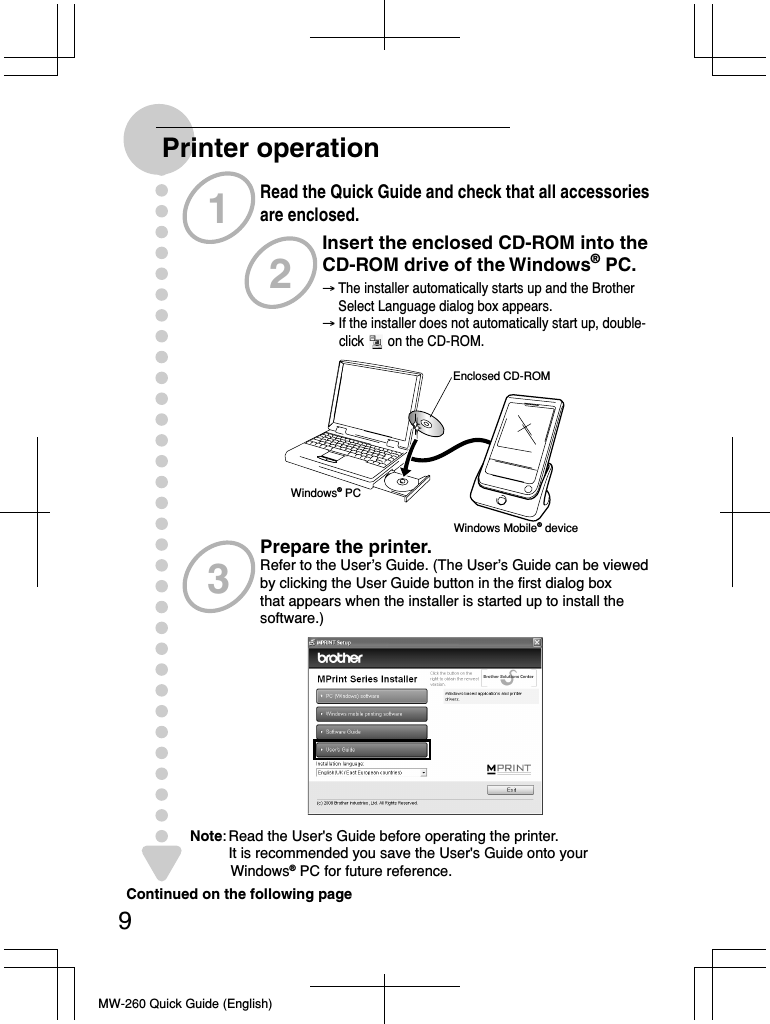 MW-260 Quick Guide (English)Printer operationRead the Quick Guide and check that all accessories are enclosed.Insert the enclosed CD-ROM into the CD-ROM drive of the Windows® PC.129Continued on the following pagePrepare the printer.Refer to the User’s Guide. (The User’s Guide can be viewed  by clicking the User Guide button in the first dialog box  that appears when the installer is started up to install the  software.)3→ The installer automatically starts up and the Brother      Select Language dialog box appears.→ If the installer does not automatically start up, double-     click       on the CD-ROM.     Enclosed CD-ROMWindows® PCWindows Mobile® deviceNote: Read the User&apos;s Guide before operating the printer.    It is recommended you save the User&apos;s Guide onto your           Windows® PC for future reference.