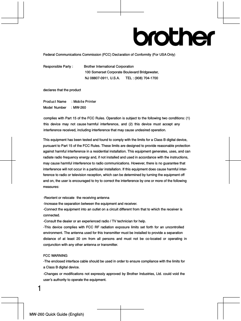 MW-260 Quick Guide (English)1Federal Communications Commission (FCC) Declaration of Conformity (For USA Only) Responsible Party :  Brother International Corporation    NJ 08807-0911, U.S.A.  TEL : (908) 704-1700 declares that the product Produc t Name    : Mobil e Printer Model  Number     : MW-260 -Reorient or relocate  the receiving antenna -Increase the separation between the equipment and receiver. -Connect the equipment into an outlet on a circuit different from that to which the receiver is connected.-Consult the dealer or an experienced radio / TV technician for help. -This device complies with FCC RF radiation exposure limits set forth for an uncontrolled environment. The antenna used for this transmitter must be installed to provide a separation distance of at least 20 cm from all persons and must not be co-located or operating in conjunction with any other antenna or transmitter.FCC WARNING -The enclosed interface cable should be used in order to ensure compliance with the limits for a Class B digital device.-Changes or modifications not expressly approved by Brother Industries, Ltd. could void the user’s authority to operate the equipment. complies with Part 15 of the FCC Rules. Operation is subject to the following two conditions: (1) this device may not cause harmful interference, and (2) this device must accept any interference received, including interference that may cause undesired operation. This equipment has been tested and found to comply with the limits for a Class B digital device, pursuant to Part 15 of the FCC Rules. These limits are designed to provide reasonable protection against harmful interference in a residential installation. This equipment generates, uses, and can radiate radio frequency energy and, if not installed and used in accordance with the instructions, may cause harmful interference to radio communications. However, there is no guarantee that interference will not occur in a particular installation. If this equipment does cause harmful inter-ference to radio or television reception, which can be determined by turning the equipment off and on, the user is encouraged to try to correct the interference by one or more of the following measures: 100 Somerset Corporate Boulevard Bridgewater, 