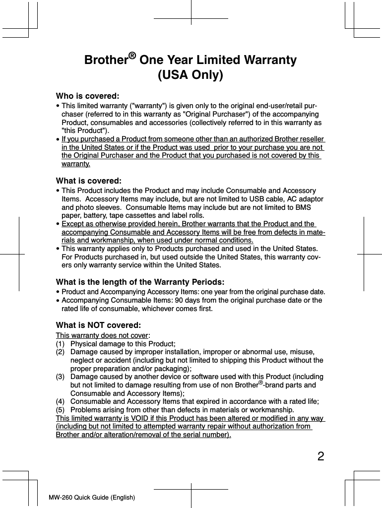 2MW-260 Quick Guide (English)Brother® One Year Limited Warranty (USA Only)Who is covered:This limited warranty (&quot;warranty&quot;) is given only to the original end-user/retail pur-chaser (referred to in this warranty as &quot;Original Purchaser&quot;) of the accompanying Product, consumables and accessories (collectively referred to in this warranty as &quot;this Product&quot;).If you purchased a Product from someone other than an authorized Brother reseller in the United States or if the Product was used  prior to your purchase you are not the Original Purchaser and the Product that you purchased is not covered by this warranty.What is covered:This Product includes the Product and may include Consumable and Accessory Items.  Accessory Items may include, but are not limited to USB cable, AC adaptor and photo sleeves.  Consumable Items may include but are not limited to BMS paper, battery, tape cassettes and label rolls.Except as otherwise provided herein, Brother warrants that the Product and the accompanying Consumable and Accessory Items will be free from defects in mate-rials and workmanship, when used under normal conditions. This warranty applies only to Products purchased and used in the United States.  For Products purchased in, but used outside the United States, this warranty cov-ers only warranty service within the United States.What is the length of the Warranty Periods:Product and Accompanying Accessory Items: one year from the original purchase date.Accompanying Consumable Items: 90 days from the original purchase date or the rated life of consumable, whichever comes first.What is NOT covered:This warranty does not cover: (1) Physical damage to this Product;(2) Damage caused by improper installation, improper or abnormal use, misuse, neglect or accident (including but not limited to shipping this Product without the proper preparation and/or packaging);(3) Damage caused by another device or software used with this Product (including but not limited to damage resulting from use of non Brother®-brand parts and Consumable and Accessory Items);  (4) Consumable and Accessory Items that expired in accordance with a rated life;(5) Problems arising from other than defects in materials or workmanship.  This limited warranty is VOID if this Product has been altered or modified in any way (including but not limited to attempted warranty repair without authorization from Brother and/or alteration/removal of the serial number).•••••••