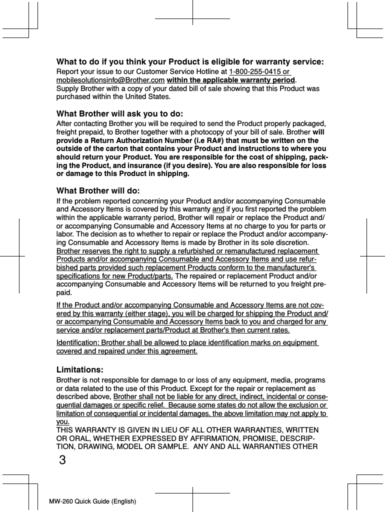 MW-260 Quick Guide (English)3What to do if you think your Product is eligible for warranty service: Report your issue to our Customer Service Hotline at 1-800-255-0415 or mobilesolutionsinfo@Brother.com within the applicable warranty period.Supply Brother with a copy of your dated bill of sale showing that this Product was purchased within the United States.What Brother will ask you to do:After contacting Brother you will be required to send the Product properly packaged, freight prepaid, to Brother together with a photocopy of your bill of sale. Brother will provide a Return Authorization Number (i.e RA#) that must be written on the outside of the carton that contains your Product and instructions to where you should return your Product. You are responsible for the cost of shipping, pack-ing the Product, and insurance (if you desire). You are also responsible for loss or damage to this Product in shipping.What Brother will do: If the problem reported concerning your Product and/or accompanying Consumable and Accessory Items is covered by this warranty and if you first reported the problem within the applicable warranty period, Brother will repair or replace the Product and/or accompanying Consumable and Accessory Items at no charge to you for parts or labor. The decision as to whether to repair or replace the Product and/or accompany-ing Consumable and Accessory Items is made by Brother in its sole discretion. Brother reserves the right to supply a refurbished or remanufactured replacement Products and/or accompanying Consumable and Accessory Items and use refur-bished parts provided such replacement Products conform to the manufacturer&apos;s specifications for new Product/parts. The repaired or replacement Product and/or accompanying Consumable and Accessory Items will be returned to you freight pre-paid.If the Product and/or accompanying Consumable and Accessory Items are not cov-ered by this warranty (either stage), you will be charged for shipping the Product and/or accompanying Consumable and Accessory Items back to you and charged for any service and/or replacement parts/Product at Brother&apos;s then current rates.Identification: Brother shall be allowed to place identification marks on equipment covered and repaired under this agreement.Limitations:Brother is not responsible for damage to or loss of any equipment, media, programs or data related to the use of this Product. Except for the repair or replacement as described above, Brother shall not be liable for any direct, indirect, incidental or conse-quential damages or specific relief.  Because some states do not allow the exclusion or limitation of consequential or incidental damages, the above limitation may not apply to you.THIS WARRANTY IS GIVEN IN LIEU OF ALL OTHER WARRANTIES, WRITTEN OR ORAL, WHETHER EXPRESSED BY AFFIRMATION, PROMISE, DESCRIP-TION, DRAWING, MODEL OR SAMPLE.  ANY AND ALL WARRANTIES OTHER 