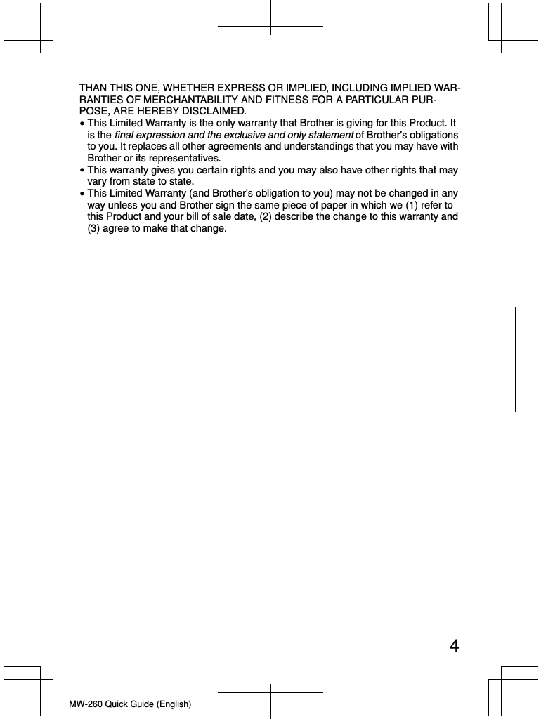 4MW-260 Quick Guide (English)THAN THIS ONE, WHETHER EXPRESS OR IMPLIED, INCLUDING IMPLIED WAR-RANTIES OF MERCHANTABILITY AND FITNESS FOR A PARTICULAR PUR-POSE, ARE HEREBY DISCLAIMED.This Limited Warranty is the only warranty that Brother is giving for this Product. It is the final expression and the exclusive and only statement of Brother&apos;s obligations to you. It replaces all other agreements and understandings that you may have with Brother or its representatives.This warranty gives you certain rights and you may also have other rights that may vary from state to state. This Limited Warranty (and Brother&apos;s obligation to you) may not be changed in any way unless you and Brother sign the same piece of paper in which we (1) refer to this Product and your bill of sale date, (2) describe the change to this warranty and (3) agree to make that change.•••