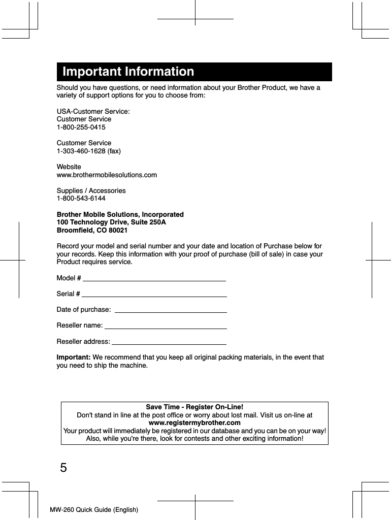 MW-260 Quick Guide (English)Important InformationShould you have questions, or need information about your Brother Product, we have a variety of support options for you to choose from:USA-Customer Service:Customer Service1-800-255-0415Customer Service1-303-460-1628 (fax)Websitewww.brothermobilesolutions.comSupplies / Accessories1-800-543-6144Brother Mobile Solutions, Incorporated100 Technology Drive, Suite 250ABroomfield, CO 80021Record your model and serial number and your date and location of Purchase below foryour records. Keep this information with your proof of purchase (bill of sale) in case yourProduct requires service.Model #                                                                            Serial #                                                                             Date of purchase:                                                             Reseller name:                                                                 Reseller address:                                                             Important: We recommend that you keep all original packing materials, in the event that you need to ship the machine.Save Time - Register On-Line!Don&apos;t stand in line at the post office or worry about lost mail. Visit us on-line atwww.registermybrother.comYour product will immediately be registered in our database and you can be on your way!Also, while you&apos;re there, look for contests and other exciting information!5