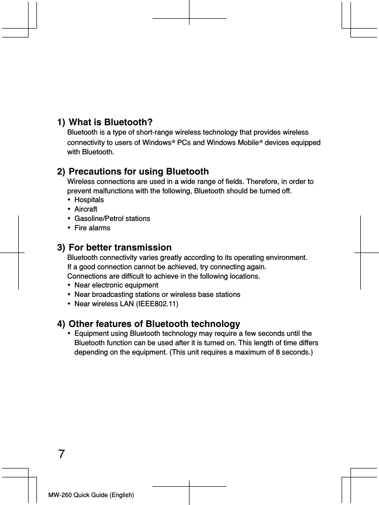 MW-260 Quick Guide (English)71) What is Bluetooth?Bluetooth is a type of short-range wireless technology that provides wireless connectivity to users of Windows ® PCs and Windows Mobile ® devices equipped with Bluetooth.2) Precautions for using BluetoothWireless connections are used in a wide range of fields. Therefore, in order to prevent malfunctions with the following, Bluetooth should be turned off.• Hospitals• Aircraft• Gasoline/Petrol stations• Fire alarms3) For better transmissionBluetooth connectivity varies greatly according to its operating environment.If a good connection cannot be achieved, try connecting again.Connections are difficult to achieve in the following locations.•  Near electronic equipment•  Near broadcasting stations or wireless base stations•  Near wireless LAN (IEEE802.11)4) Other features of Bluetooth technology•  Equipment using Bluetooth technology may require a few seconds until the Bluetooth function can be used after it is turned on. This length of time differs depending on the equipment. (This unit requires a maximum of 8 seconds.)