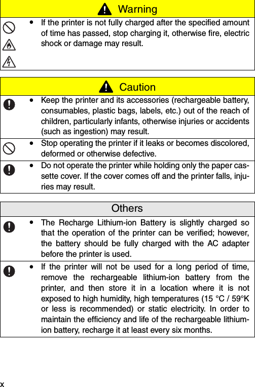 x!If the printer is not fully charged after the specified amountof time has passed, stop charging it, otherwise fire, electricshock or damage may result. Caution!Keep the printer and its accessories (rechargeable battery,consumables, plastic bags, labels, etc.) out of the reach ofchildren, particularly infants, otherwise injuries or accidents(such as ingestion) may result.!Stop operating the printer if it leaks or becomes discolored,deformed or otherwise defective.!Do not operate the printer while holding only the paper cas-sette cover. If the cover comes off and the printer falls, inju-ries may result.Others!The Recharge Lithium-ion Battery is slightly charged sothat the operation of the printer can be verified; however,the battery should be fully charged with the AC adapterbefore the printer is used.!If the printer will not be used for a long period of time,remove the rechargeable lithium-ion battery from theprinter, and then store it in a location where it is notexposed to high humidity, high temperatures (15 °C / 59°Kor less is recommended) or static electricity. In order tomaintain the efficiency and life of the rechargeable lithium-ion battery, recharge it at least every six months. Warning