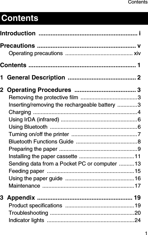 Contents  1Introduction .......................................................... iPrecautions .......................................................... vOperating precautions  ............................................ xivContents ............................................................... 11 General Description  ........................................ 22 Operating Procedures  .................................... 3Removing the protective film  .....................................3Inserting/removing the rechargeable battery .............3Charging ....................................................................4Using IrDA (infrared) ..................................................6Using Bluetooth  .........................................................6Turning on/off the printer  ...........................................7Bluetooth Functions Guide  ........................................8Preparing the paper ...................................................9Installing the paper cassette ....................................11Sending data from a Pocket PC or computer ..........13Feeding paper  .........................................................15Using the paper guide  .............................................16Maintenance ............................................................173 Appendix ........................................................ 19Product specifications  .............................................19Troubleshooting .......................................................20Indicator lights  .........................................................24Contents