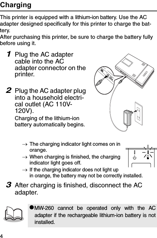 4ChargingThis printer is equipped with a lithium-ion battery. Use the AC adapter designed specifically for this printer to charge the bat-tery.After purchasing this printer, be sure to charge the battery fully before using it.1Plug the AC adapter cable into the AC adapter connector on the printer.2Plug the AC adapter plug into a household electri-cal outlet (AC 110V-120V).Charging of the lithium-ion battery automatically begins.→The charging indicator light comes on in orange.→When charging is finished, the charging indicator light goes off.→If the charging indicator does not light up in orange, the battery may not be correctly installed.3After charging is finished, disconnect the AC adapter.#MW-260 cannot be operated only with the ACadapter if the rechargeable lithium-ion battery is notinstalled.