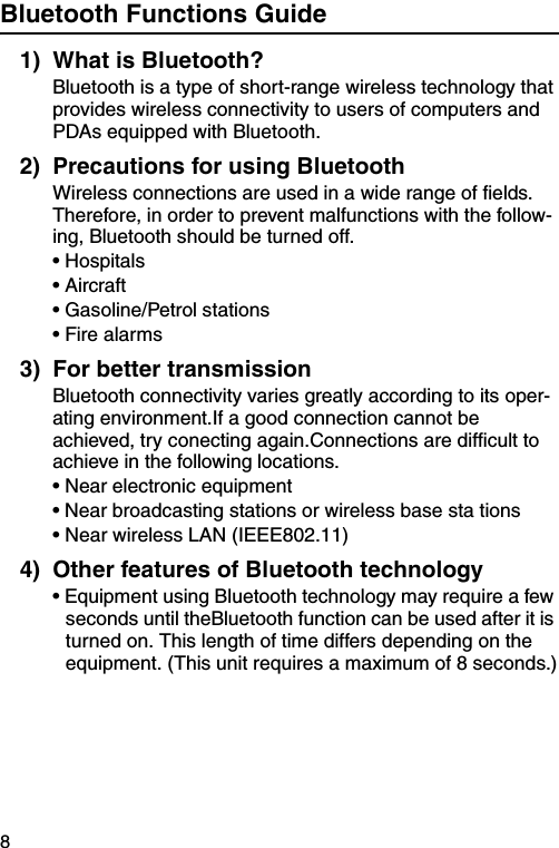 8Bluetooth Functions Guide1) What is Bluetooth?Bluetooth is a type of short-range wireless technology that provides wireless connectivity to users of computers and PDAs equipped with Bluetooth.2) Precautions for using BluetoothWireless connections are used in a wide range of fields. Therefore, in order to prevent malfunctions with the follow-ing, Bluetooth should be turned off.• Hospitals• Aircraft• Gasoline/Petrol stations• Fire alarms3) For better transmissionBluetooth connectivity varies greatly according to its oper-ating environment.If a good connection cannot be achieved, try conecting again.Connections are difficult to achieve in the following locations.• Near electronic equipment• Near broadcasting stations or wireless base sta tions• Near wireless LAN (IEEE802.11)4) Other features of Bluetooth technology• Equipment using Bluetooth technology may require a few seconds until theBluetooth function can be used after it is turned on. This length of time differs depending on the equipment. (This unit requires a maximum of 8 seconds.)