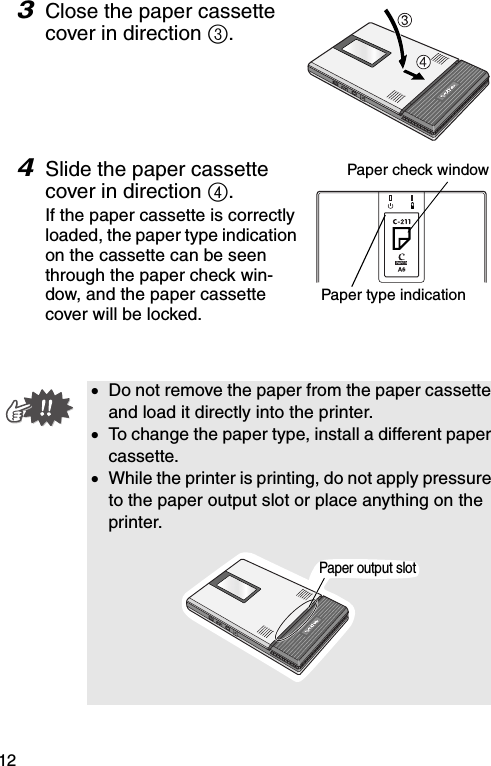 123Close the paper cassette cover in direction 3.4Slide the paper cassette cover in direction 4.If the paper cassette is correctly loaded, the paper type indication on the cassette can be seen through the paper check win-dow, and the paper cassette cover will be locked.•Do not remove the paper from the paper cassette and load it directly into the printer.•To change the paper type, install a different paper cassette.•While the printer is printing, do not apply pressure to the paper output slot or place anything on the printer.Paper check windowPaper type indicationPaper output slot