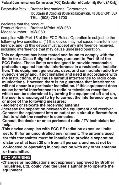 ii Federal Communications Commission (FCC) Declaration of Conformity (For USA Only)Responsible Party:Brother International Corporation100 Somerset Corporate Boulevard Bridgewater, NJ 08807-0911 USATEL : (908) 704-1700declares that the productProduct Name : Brother MPrint MW-260Model Number : MW-260complies with Part 15 of the FCC Rules. Operation is subject to the following two conditions: (1) this device may not cause harmful inter-ference, and (2) this device must accept any interference received, including interference that may cause undesired operation.This equipment has been tested and found to comply with the limits for a Class B digital device, pursuant to Part 15 of the FCC Rules. These limits are designed to provide reasonable protection against harmful interference in a residential installa-tion. This equipment generates, uses, and can radiate radio fre-quency energy and, if not installed and used in accordance with the instructions, may cause harmful interference to radio com-munications. However, there is no guarantee that interference will not occur in a particular installation. If this equipment does cause harmful interference to radio or television reception, which can be determined by turning the equipment off and on, the user is encouraged to try to correct the interference by one or more of the following measures:-Reorient or relocate the receiving antenna-Increase the separation between the equipment and receiver.-Connect the equipment into an outlet on a circuit different from that to which the receiver is connected.-Consult the dealer or an experienced radio / TV technician for help.-Changes or modifications not expressly approved by Brother Industries, Ltd. could void the user&apos;s authority to operate the equipment. FCC WARNING-This device complies with FCC RF radiation exposure limits set forth for an uncontrolled environment. The antenna used for this transmitter must be installed to provide a separation distance of at least 20 cm from all persons and must not be co-located or operating in conjunction with any other antenna or transmitter. 