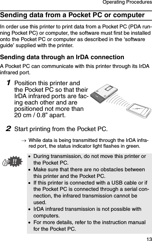 Operating Procedures  13Sending data from a Pocket PC or computerIn order use this printer to print data from a Pocket PC (PDA run-ning Pocket PC) or computer, the software must first be installed onto the Pocket PC or computer as described in the ‘software guide’ supplied with the printer.Sending data through an IrDA connectionA Pocket PC can communicate with this printer through its IrDA infrared port.1Position this printer and the Pocket PC so that their IrDA infrared ports are fac-ing each other and are positioned not more than 20 cm / 0.8” apart.2Start printing from the Pocket PC.→While data is being transmitted through the IrDA infra-red port, the status indicator light flashes in green.•During transmission, do not move this printer or the Pocket PC.•Make sure that there are no obstacles between this printer and the Pocket PC.•If this printer is connected with a USB cable or if the Pocket PC is connected through a serial con-nection, the infrared transmission cannot be used.•IrDA infrared transmission is not possible with computers.•For more details, refer to the instruction manual for the Pocket PC.