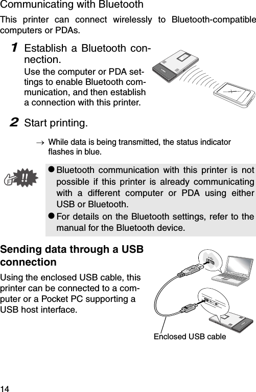 14Communicating with BluetoothThis printer can connect wirelessly to Bluetooth-compatiblecomputers or PDAs.1Establish a Bluetooth con-nection.Use the computer or PDA set-tings to enable Bluetooth com-munication, and then establish a connection with this printer.2Start printing.→While data is being transmitted, the status indicator flashes in blue.Sending data through a USB connectionUsing the enclosed USB cable, this printer can be connected to a com-puter or a Pocket PC supporting a USB host interface.#Bluetooth communication with this printer is notpossible if this printer is already communicatingwith a different computer or PDA using eitherUSB or Bluetooth.#For details on the Bluetooth settings, refer to themanual for the Bluetooth device.Enclosed USB cable