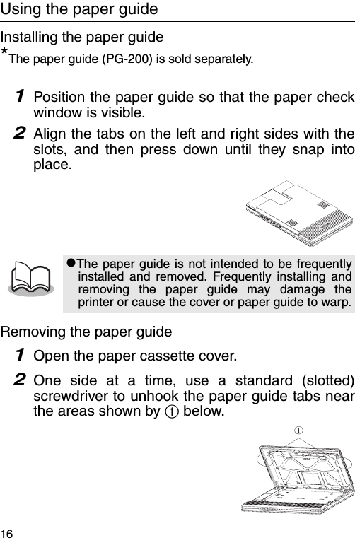 16Using the paper guideInstalling the paper guide*The paper guide (PG-200) is sold separately.1Position the paper guide so that the paper checkwindow is visible.2Align the tabs on the left and right sides with theslots, and then press down until they snap intoplace.Removing the paper guide1Open the paper cassette cover.2One side at a time, use a standard (slotted)screwdriver to unhook the paper guide tabs nearthe areas shown by 1 below.#The paper guide is not intended to be frequentlyinstalled and removed. Frequently installing andremoving the paper guide may damage theprinter or cause the cover or paper guide to warp.①