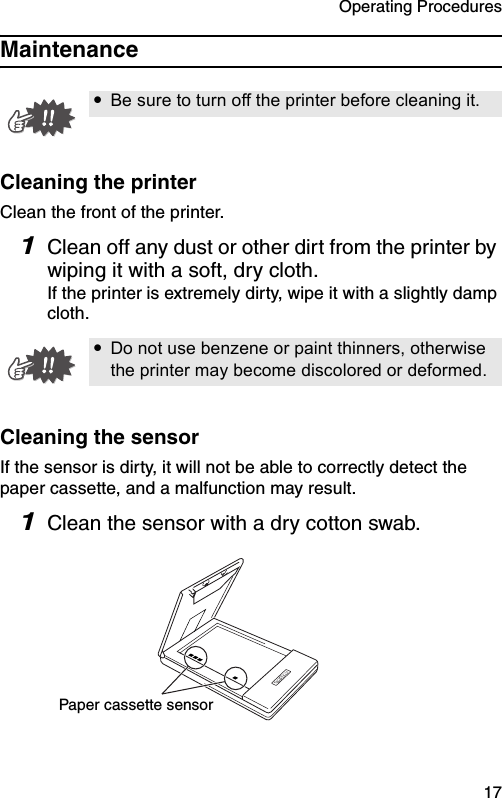 Operating Procedures  17MaintenanceCleaning the printerClean the front of the printer.1Clean off any dust or other dirt from the printer by wiping it with a soft, dry cloth.If the printer is extremely dirty, wipe it with a slightly damp cloth.Cleaning the sensorIf the sensor is dirty, it will not be able to correctly detect the paper cassette, and a malfunction may result.1Clean the sensor with a dry cotton swab.!Be sure to turn off the printer before cleaning it.!Do not use benzene or paint thinners, otherwise the printer may become discolored or deformed.Paper cassette sensor