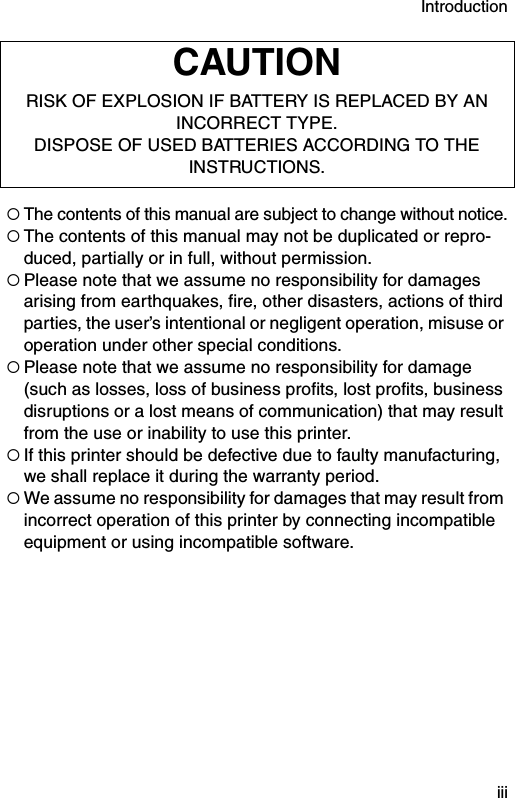 Introduction  iii!The contents of this manual are subject to change without notice.!The contents of this manual may not be duplicated or repro-duced, partially or in full, without permission.!Please note that we assume no responsibility for damages arising from earthquakes, fire, other disasters, actions of third parties, the user’s intentional or negligent operation, misuse or operation under other special conditions. !Please note that we assume no responsibility for damage (such as losses, loss of business profits, lost profits, business disruptions or a lost means of communication) that may result from the use or inability to use this printer.!If this printer should be defective due to faulty manufacturing, we shall replace it during the warranty period.!We assume no responsibility for damages that may result from incorrect operation of this printer by connecting incompatible equipment or using incompatible software.CAUTIONRISK OF EXPLOSION IF BATTERY IS REPLACED BY AN INCORRECT TYPE. DISPOSE OF USED BATTERIES ACCORDING TO THE INSTRUCTIONS.