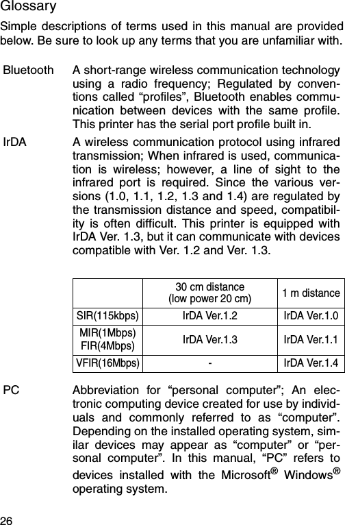 26GlossarySimple descriptions of terms used in this manual are providedbelow. Be sure to look up any terms that you are unfamiliar with.Bluetooth A short-range wireless communication technologyusing a radio frequency; Regulated by conven-tions called “profiles”, Bluetooth enables commu-nication between devices with the same profile.This printer has the serial port profile built in.IrDA A wireless communication protocol using infraredtransmission; When infrared is used, communica-tion is wireless; however, a line of sight to theinfrared port is required. Since the various ver-sions (1.0, 1.1, 1.2, 1.3 and 1.4) are regulated bythe transmission distance and speed, compatibil-ity is often difficult. This printer is equipped withIrDA Ver. 1.3, but it can communicate with devicescompatible with Ver. 1.2 and Ver. 1.3.30 cm distance(low power 20 cm) 1 m distanceSIR(115kbps) IrDA Ver.1.2 IrDA Ver.1.0MIR(1Mbps)FIR(4Mbps) IrDA Ver.1.3 IrDA Ver.1.1VFIR(16Mbps)-IrDA Ver.1.4PC Abbreviation for “personal computer”; An elec-tronic computing device created for use by individ-uals and commonly referred to as “computer”.Depending on the installed operating system, sim-ilar devices may appear as “computer” or “per-sonal computer”. In this manual, “PC” refers todevices installed with the Microsoft® Windows®operating system.