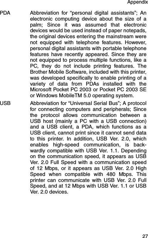 Appendix  27PDA Abbreviation for “personal digital assistants”; Anelectronic computing device about the size of apalm; Since it was assumed that electronicdevices would be used instead of paper notepads,the original devices entering the mainstream werenot equipped with telephone features. However,personal digital assistants with portable telephonefeatures have recently appeared. Since they arenot equipped to process multiple functions, like aPC, they do not include printing features. TheBrother Mobile Software, included with this printer,was developed specifically to enable printing of avariety of data from PDAs installed with theMicrosoft Pocket PC 2003 or Pocket PC 2003 SEor Windows MobileTM 5.0 operating system.USB Abbreviation for “Universal Serial Bus”; A protocolfor connecting computers and peripherals; Sincethe protocol allows communication between aUSB host (mainly a PC with a USB connection)and a USB client, a PDA, which functions as aUSB client, cannot print since it cannot send datato this printer. In addition, USB Ver. 2.0, whichenables high-speed communication, is back-wardly compatible with USB Ver. 1.1. Dependingon the communication speed, it appears as USBVer. 2.0 Full Speed with a communication speedof 12 Mbps, or it appears as USB Ver. 2.0 HighSpeed when compatible with 480 Mbps. Thisprinter can communicate with USB Ver. 2.0 FullSpeed, and at 12 Mbps with USB Ver. 1.1 or USBVer. 2.0 devices.