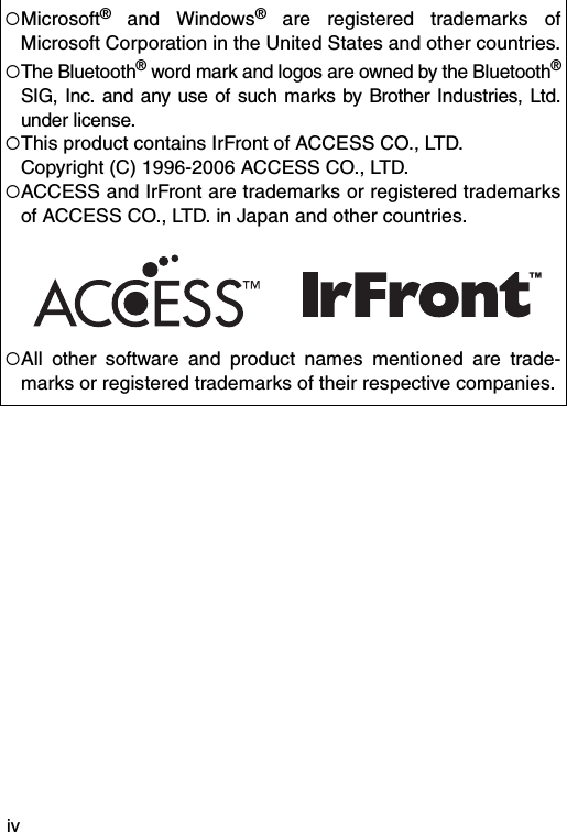 iv!Microsoft® and Windows® are registered trademarks ofMicrosoft Corporation in the United States and other countries.!The Bluetooth® word mark and logos are owned by the Bluetooth®SIG, Inc. and any use of such marks by Brother Industries, Ltd.under license.!This product contains IrFront of ACCESS CO., LTD.Copyright (C) 1996-2006 ACCESS CO., LTD.!ACCESS and IrFront are trademarks or registered trademarksof ACCESS CO., LTD. in Japan and other countries.!All other software and product names mentioned are trade-marks or registered trademarks of their respective companies.