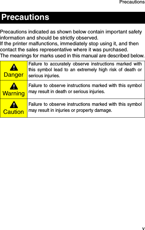 Precautions  vPrecautions indicated as shown below contain important safety information and should be strictly observed.If the printer malfunctions, immediately stop using it, and then contact the sales representative where it was purchased.The meanings for marks used in this manual are described below.PrecautionsDangerFailure to accurately observe instructions marked withthis symbol lead to an extremely high risk of death orserious injuries. WarningFailure to observe instructions marked with this symbolmay result in death or serious injuries.CautionFailure to observe instructions marked with this symbolmay result in injuries or property damage.