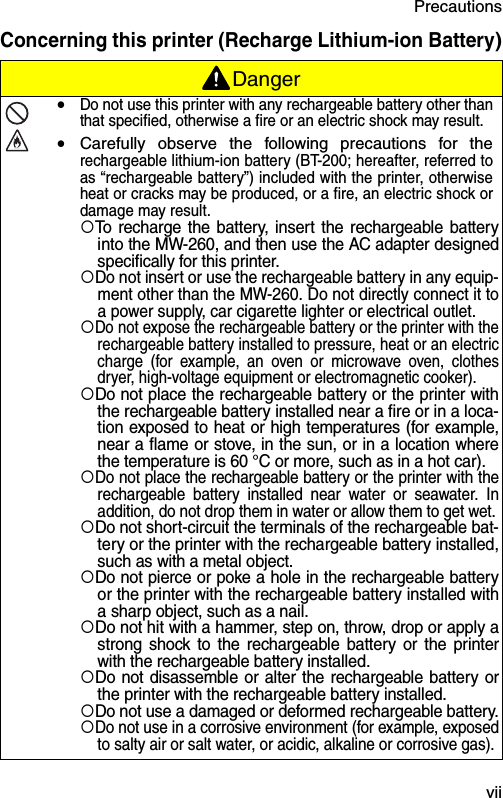 Precautions  viiConcerning this printer (Recharge Lithium-ion Battery)Danger!Do not use this printer with any rechargeable battery other thanthat specified, otherwise a fire or an electric shock may result.!Carefully observe the following precautions for therechargeable lithium-ion battery (BT-200; hereafter, referred toas “rechargeable battery”) included with the printer, otherwiseheat or cracks may be produced, or a fire, an electric shock ordamage may result.!To recharge the battery, insert the rechargeable batteryinto the MW-260, and then use the AC adapter designedspecifically for this printer.!Do not insert or use the rechargeable battery in any equip-ment other than the MW-260. Do not directly connect it toa power supply, car cigarette lighter or electrical outlet.!Do not expose the rechargeable battery or the printer with therechargeable battery installed to pressure, heat or an electriccharge (for example, an oven or microwave oven, clothesdryer, high-voltage equipment or electromagnetic cooker).!Do not place the rechargeable battery or the printer withthe rechargeable battery installed near a fire or in a loca-tion exposed to heat or high temperatures (for example,near a flame or stove, in the sun, or in a location wherethe temperature is 60 °C or more, such as in a hot car).!Do not place the rechargeable battery or the printer with therechargeable battery installed near water or seawater. Inaddition, do not drop them in water or allow them to get wet.!Do not short-circuit the terminals of the rechargeable bat-tery or the printer with the rechargeable battery installed,such as with a metal object.!Do not pierce or poke a hole in the rechargeable batteryor the printer with the rechargeable battery installed witha sharp object, such as a nail.!Do not hit with a hammer, step on, throw, drop or apply astrong shock to the rechargeable battery or the printerwith the rechargeable battery installed.!Do not disassemble or alter the rechargeable battery orthe printer with the rechargeable battery installed.!Do not use a damaged or deformed rechargeable battery.!Do not use in a corrosive environment (for example, exposedto salty air or salt water, or acidic, alkaline or corrosive gas). 