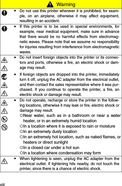 viii Warning!Do not use this printer wherever it is prohibited, for exam-ple, on an airplane, otherwise it may affect equipment,resulting in an accident.!If this printer is to be used in special environments, forexample, near medical equipment, make sure in advancethat there would be no harmful effects from electromag-netic waves. Please note that we assume no responsibilityfor injuries resulting from interference from electromagneticwaves.!Do not insert foreign objects into the printer or its connec-tors and ports, otherwise a fire, an electric shock or dam-age may result.!If foreign objects are dropped into the printer, immediatelyturn it off, unplug the AC adapter from the electrical outlet,and then contact the sales representative where it was pur-chased. If you continue to operate the printer, a fire, anelectric shock or damage may result.!Do not operate, recharge or store the printer in the follow-ing locations, otherwise it may leak or fire, electric shock ordamage may result.!Near water, such as in a bathroom or near a waterheater, or in an extremely humid location!In a location where it is exposed to rain or moisture!In an extremely dusty location!In an extremely hot location, such as naked flames, orheaters or direct sunlight!In a closed car under a hot sun!In a location where condensation may form!When lightening is seen, unplug the AC adapter from theelectrical outlet. If lightening hits nearby, do not touch theprinter, since there is a chance of electric shock.