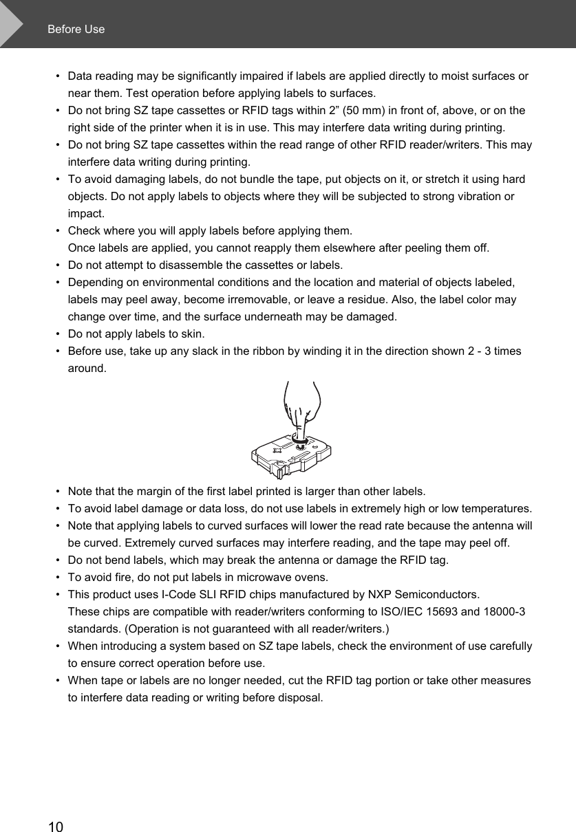 Before Use10• Data reading may be significantly impaired if labels are applied directly to moist surfaces or near them. Test operation before applying labels to surfaces.• Do not bring SZ tape cassettes or RFID tags within 2” (50 mm) in front of, above, or on the right side of the printer when it is in use. This may interfere data writing during printing. • Do not bring SZ tape cassettes within the read range of other RFID reader/writers. This may interfere data writing during printing. • To avoid damaging labels, do not bundle the tape, put objects on it, or stretch it using hard objects. Do not apply labels to objects where they will be subjected to strong vibration or impact. • Check where you will apply labels before applying them. Once labels are applied, you cannot reapply them elsewhere after peeling them off. • Do not attempt to disassemble the cassettes or labels. • Depending on environmental conditions and the location and material of objects labeled, labels may peel away, become irremovable, or leave a residue. Also, the label color may change over time, and the surface underneath may be damaged. • Do not apply labels to skin. • Before use, take up any slack in the ribbon by winding it in the direction shown 2 - 3 times around. • Note that the margin of the first label printed is larger than other labels. • To avoid label damage or data loss, do not use labels in extremely high or low temperatures. • Note that applying labels to curved surfaces will lower the read rate because the antenna will be curved. Extremely curved surfaces may interfere reading, and the tape may peel off. • Do not bend labels, which may break the antenna or damage the RFID tag. • To avoid fire, do not put labels in microwave ovens. • This product uses I-Code SLI RFID chips manufactured by NXP Semiconductors. These chips are compatible with reader/writers conforming to ISO/IEC 15693 and 18000-3 standards. (Operation is not guaranteed with all reader/writers.)• When introducing a system based on SZ tape labels, check the environment of use carefully to ensure correct operation before use. • When tape or labels are no longer needed, cut the RFID tag portion or take other measures to interfere data reading or writing before disposal. 