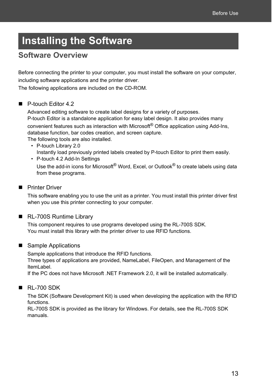 13Before UseInstalling the SoftwareSoftware OverviewBefore connecting the printer to your computer, you must install the software on your computer, including software applications and the printer driver. The following applications are included on the CD-ROM. P-touch Editor 4.2Advanced editing software to create label designs for a variety of purposes. P-touch Editor is a standalone application for easy label design. It also provides many convenient features such as interaction with Microsoft® Office application using Add-Ins, database function, bar codes creation, and screen capture. The following tools are also installed. • P-touch Library 2.0Instantly load previously printed labels created by P-touch Editor to print them easily. • P-touch 4.2 Add-In SettingsUse the add-in icons for Microsoft® Word, Excel, or Outlook® to create labels using data from these programs.Printer DriverThis software enabling you to use the unit as a printer. You must install this printer driver first when you use this printer connecting to your computer.RL-700S Runtime LibraryThis component requires to use programs developed using the RL-700S SDK. You must install this library with the printer driver to use RFID functions. Sample ApplicationsSample applications that introduce the RFID functions. Three types of applications are provided, NameLabel, FileOpen, and Management of the ItemLabel.If the PC does not have Microsoft .NET Framework 2.0, it will be installed automatically.RL-700 SDKThe SDK (Software Development Kit) is used when developing the application with the RFID functions.RL-700S SDK is provided as the library for Windows. For details, see the RL-700S SDK manuals.