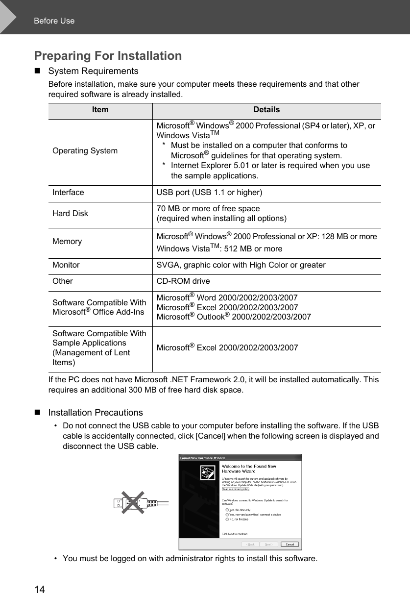 Before Use14Preparing For InstallationSystem RequirementsBefore installation, make sure your computer meets these requirements and that other required software is already installed. If the PC does not have Microsoft .NET Framework 2.0, it will be installed automatically. This requires an additional 300 MB of free hard disk space. Installation Precautions• Do not connect the USB cable to your computer before installing the software. If the USB cable is accidentally connected, click [Cancel] when the following screen is displayed and disconnect the USB cable.• You must be logged on with administrator rights to install this software. Item DetailsOperating SystemMicrosoft® Windows® 2000 Professional (SP4 or later), XP, or Windows VistaTM* Must be installed on a computer that conforms to Microsoft® guidelines for that operating system. * Internet Explorer 5.01 or later is required when you use the sample applications.Interface USB port (USB 1.1 or higher)Hard Disk 70 MB or more of free space (required when installing all options)MemoryMicrosoft® Windows® 2000 Professional or XP: 128 MB or moreWindows VistaTM: 512 MB or moreMonitor SVGA, graphic color with High Color or greaterOther CD-ROM driveSoftware Compatible With Microsoft® Office Add-InsMicrosoft® Word 2000/2002/2003/2007Microsoft® Excel 2000/2002/2003/2007Microsoft® Outlook® 2000/2002/2003/2007 Software Compatible With Sample Applications (Management of Lent Items) Microsoft® Excel 2000/2002/2003/2007