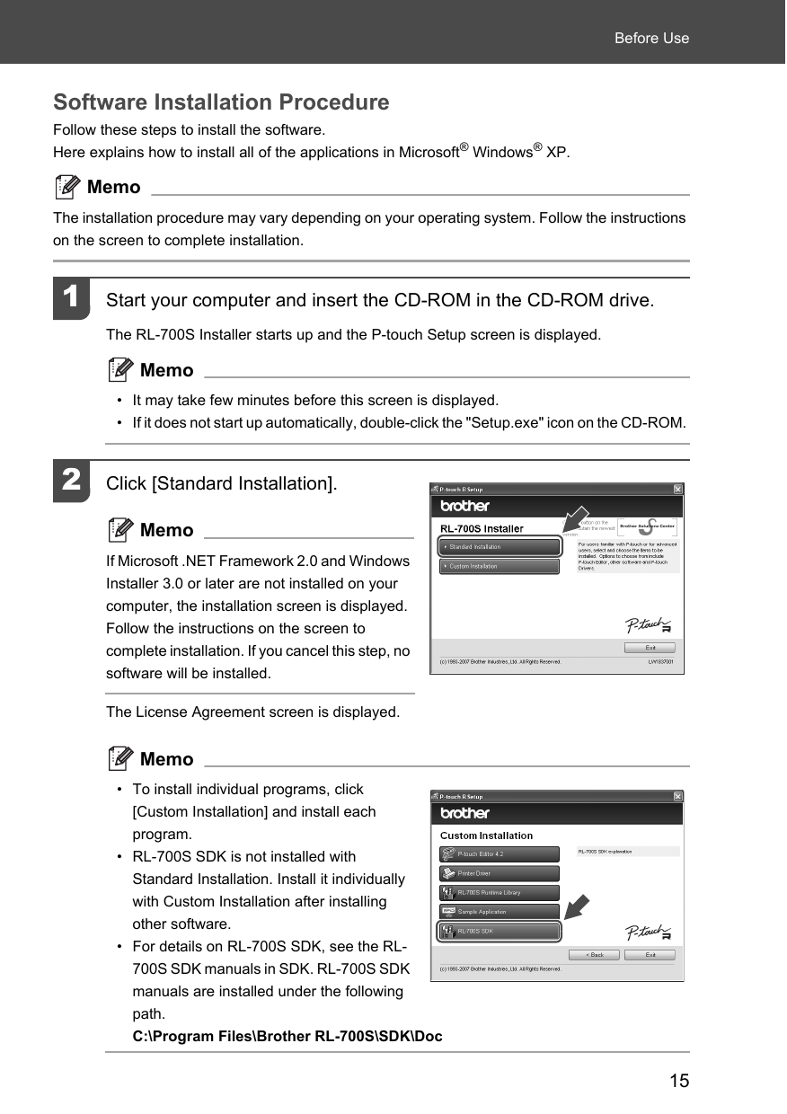 15Before UseSoftware Installation ProcedureFollow these steps to install the software. Here explains how to install all of the applications in Microsoft® Windows® XP. MemoThe installation procedure may vary depending on your operating system. Follow the instructions on the screen to complete installation. 1Start your computer and insert the CD-ROM in the CD-ROM drive. The RL-700S Installer starts up and the P-touch Setup screen is displayed. Memo• It may take few minutes before this screen is displayed. • If it does not start up automatically, double-click the &quot;Setup.exe&quot; icon on the CD-ROM. 2Click [Standard Installation]. MemoIf Microsoft .NET Framework 2.0 and Windows Installer 3.0 or later are not installed on your computer, the installation screen is displayed. Follow the instructions on the screen to complete installation. If you cancel this step, no software will be installed. The License Agreement screen is displayed.Memo• To install individual programs, click [Custom Installation] and install each program.• RL-700S SDK is not installed with Standard Installation. Install it individually with Custom Installation after installing other software.• For details on RL-700S SDK, see the RL-700S SDK manuals in SDK. RL-700S SDK manuals are installed under the following path.C:\Program Files\Brother RL-700S\SDK\Doc