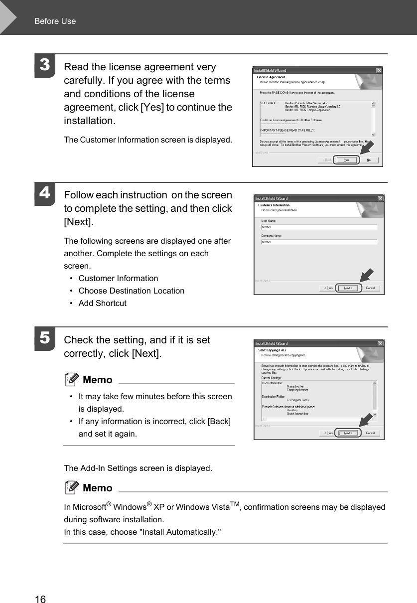 Before Use163Read the license agreement very carefully. If you agree with the terms and conditions of the license agreement, click [Yes] to continue the installation.The Customer Information screen is displayed. 4Follow each instruction  on the screen to complete the setting, and then click [Next]. The following screens are displayed one after another. Complete the settings on each screen.• Customer Information • Choose Destination Location• Add Shortcut5Check the setting, and if it is set correctly, click [Next]. Memo• It may take few minutes before this screen is displayed. • If any information is incorrect, click [Back] and set it again. The Add-In Settings screen is displayed. MemoIn Microsoft® Windows® XP or Windows VistaTM, confirmation screens may be displayed during software installation. In this case, choose &quot;Install Automatically.&quot; 