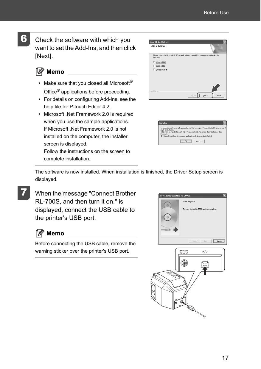 17Before Use6Check the software with which you want to set the Add-Ins, and then click [Next]. Memo• Make sure that you closed all Microsoft® Office® applications before proceeding. • For details on configuring Add-Ins, see the help file for P-touch Editor 4.2. • Microsoft .Net Framework 2.0 is required when you use the sample applications.If Microsoft .Net Framework 2.0 is not installed on the computer, the installer screen is displayed. Follow the instructions on the screen to complete installation. The software is now installed. When installation is finished, the Driver Setup screen is displayed. 7When the message &quot;Connect Brother RL-700S, and then turn it on.&quot; is displayed, connect the USB cable to the printer&apos;s USB port. MemoBefore connecting the USB cable, remove the warning sticker over the printer&apos;s USB port. 