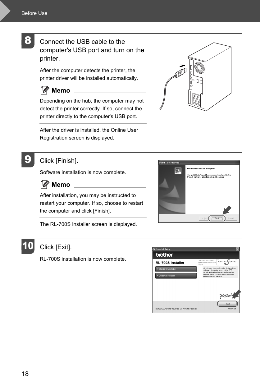 Before Use188Connect the USB cable to the computer&apos;s USB port and turn on the printer. After the computer detects the printer, the printer driver will be installed automatically. MemoDepending on the hub, the computer may not detect the printer correctly. If so, connect the printer directly to the computer&apos;s USB port.After the driver is installed, the Online User Registration screen is displayed. 9Click [Finish]. Software installation is now complete. MemoAfter installation, you may be instructed to restart your computer. If so, choose to restart the computer and click [Finish].The RL-700S Installer screen is displayed. 10Click [Exit]. RL-700S installation is now complete.