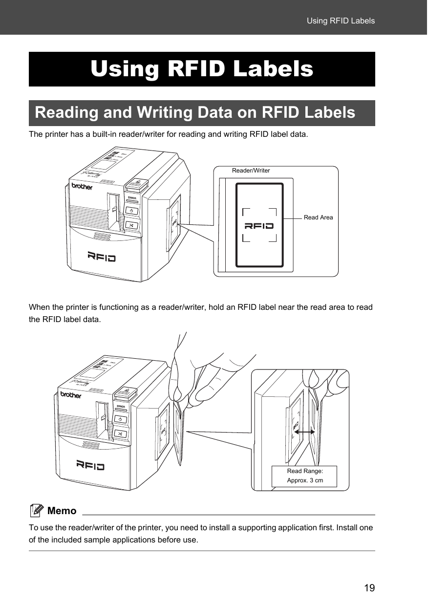 19Using RFID LabelsUsing RFID LabelsReading and Writing Data on RFID LabelsThe printer has a built-in reader/writer for reading and writing RFID label data. When the printer is functioning as a reader/writer, hold an RFID label near the read area to read the RFID label data.MemoTo use the reader/writer of the printer, you need to install a supporting application first. Install one of the included sample applications before use. Reader/WriterRead AreaRead Range: Approx. 3 cm