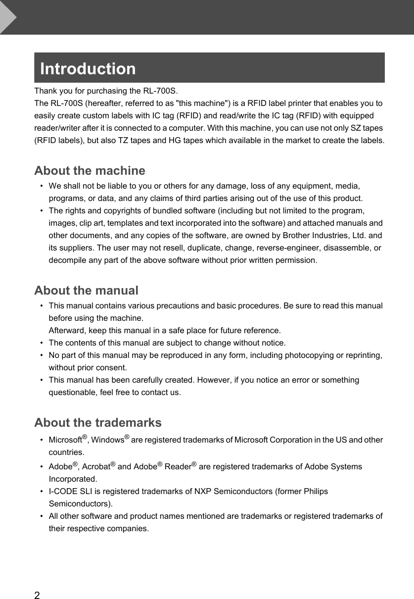 2IntroductionThank you for purchasing the RL-700S.The RL-700S (hereafter, referred to as &quot;this machine&quot;) is a RFID label printer that enables you to easily create custom labels with IC tag (RFID) and read/write the IC tag (RFID) with equipped reader/writer after it is connected to a computer. With this machine, you can use not only SZ tapes (RFID labels), but also TZ tapes and HG tapes which available in the market to create the labels.About the machine• We shall not be liable to you or others for any damage, loss of any equipment, media, programs, or data, and any claims of third parties arising out of the use of this product. • The rights and copyrights of bundled software (including but not limited to the program, images, clip art, templates and text incorporated into the software) and attached manuals and other documents, and any copies of the software, are owned by Brother Industries, Ltd. and its suppliers. The user may not resell, duplicate, change, reverse-engineer, disassemble, or decompile any part of the above software without prior written permission.About the manual• This manual contains various precautions and basic procedures. Be sure to read this manual before using the machine. Afterward, keep this manual in a safe place for future reference.• The contents of this manual are subject to change without notice.• No part of this manual may be reproduced in any form, including photocopying or reprinting, without prior consent.• This manual has been carefully created. However, if you notice an error or something questionable, feel free to contact us.About the trademarks•Microsoft®, Windows® are registered trademarks of Microsoft Corporation in the US and other countries.• Adobe®, Acrobat® and Adobe® Reader® are registered trademarks of Adobe Systems Incorporated.• I-CODE SLI is registered trademarks of NXP Semiconductors (former Philips Semiconductors).• All other software and product names mentioned are trademarks or registered trademarks of their respective companies.