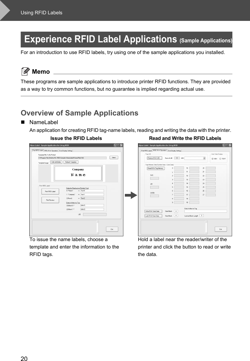 Using RFID Labels20Experience RFID Label Applications (Sample Applications)For an introduction to use RFID labels, try using one of the sample applications you installed. MemoThese programs are sample applications to introduce printer RFID functions. They are provided as a way to try common functions, but no guarantee is implied regarding actual use. Overview of Sample ApplicationsNameLabelAn application for creating RFID tag-name labels, reading and writing the data with the printer. Issue the RFID Labels Read and Write the RFID LabelsTo issue the name labels, choose a template and enter the information to the RFID tags. Hold a label near the reader/writer of the printer and click the button to read or write the data. 