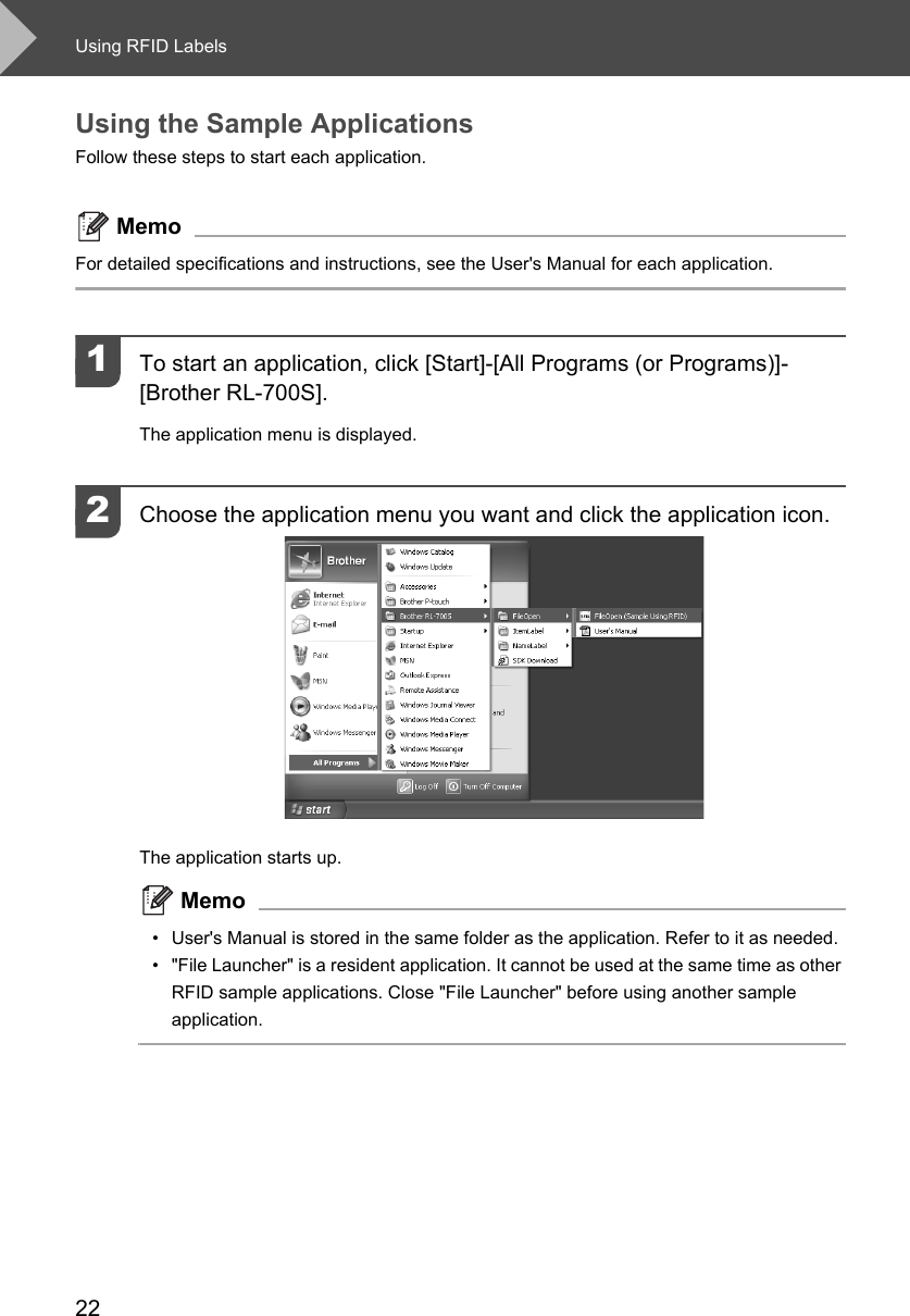 Using RFID Labels22Using the Sample ApplicationsFollow these steps to start each application. MemoFor detailed specifications and instructions, see the User&apos;s Manual for each application. 1To start an application, click [Start]-[All Programs (or Programs)]-[Brother RL-700S].The application menu is displayed. 2Choose the application menu you want and click the application icon. The application starts up. Memo• User&apos;s Manual is stored in the same folder as the application. Refer to it as needed. • &quot;File Launcher&quot; is a resident application. It cannot be used at the same time as other RFID sample applications. Close &quot;File Launcher&quot; before using another sample application. 