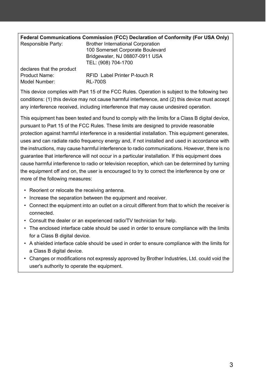 3Federal Communications Commission (FCC) Declaration of Conformity (For USA Only)Responsible Party: Brother International Corporation100 Somerset Corporate BoulevardBridgewater, NJ 08807-0911 USATEL: (908) 704-1700declares that the productProduct Name: RFID  Label Printer P-touch RModel Number: RL-700SThis device complies with Part 15 of the FCC Rules. Operation is subject to the following two conditions: (1) this device may not cause harmful interference, and (2) this device must accept any interference received, including interference that may cause undesired operation.This equipment has been tested and found to comply with the limits for a Class B digital device, pursuant to Part 15 of the FCC Rules. These limits are designed to provide reasonable protection against harmful interference in a residential installation. This equipment generates, uses and can radiate radio frequency energy and, if not installed and used in accordance with the instructions, may cause harmful interference to radio communications. However, there is no guarantee that interference will not occur in a particular installation. If this equipment does cause harmful interference to radio or television reception, which can be determined by turning the equipment off and on, the user is encouraged to try to correct the interference by one or more of the following measures:• Reorient or relocate the receiving antenna.• Increase the separation between the equipment and receiver.• Connect the equipment into an outlet on a circuit different from that to which the receiver is connected.• Consult the dealer or an experienced radio/TV technician for help.• The enclosed interface cable should be used in order to ensure compliance with the limits for a Class B digital device.• A shielded interface cable should be used in order to ensure compliance with the limits for a Class B digital device.• Changes or modifications not expressly approved by Brother Industries, Ltd. could void the user&apos;s authority to operate the equipment.