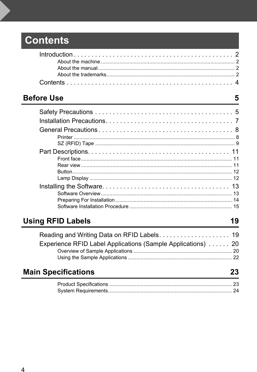 4ContentsIntroduction . . . . . . . . . . . . . . . . . . . . . . . . . . . . . . . . . . . . . . . . . . . . .  2About the machine .............................................................................................. 2About the manual................................................................................................ 2About the trademarks.......................................................................................... 2Contents . . . . . . . . . . . . . . . . . . . . . . . . . . . . . . . . . . . . . . . . . . . . . . .  4Before Use 5Safety Precautions . . . . . . . . . . . . . . . . . . . . . . . . . . . . . . . . . . . . . . .  5Installation Precautions. . . . . . . . . . . . . . . . . . . . . . . . . . . . . . . . . . . .  7General Precautions . . . . . . . . . . . . . . . . . . . . . . . . . . . . . . . . . . . . . .  8Printer ................................................................................................................. 8SZ (RFID) Tape .................................................................................................. 9Part Descriptions. . . . . . . . . . . . . . . . . . . . . . . . . . . . . . . . . . . . . . . .  11Front face.......................................................................................................... 11Rear view .......................................................................................................... 11Button................................................................................................................ 12Lamp Display .................................................................................................... 12Installing the Software. . . . . . . . . . . . . . . . . . . . . . . . . . . . . . . . . . . .  13Software Overview............................................................................................ 13Preparing For Installation.................................................................................. 14Software Installation Procedure ........................................................................ 15Using RFID Labels 19Reading and Writing Data on RFID Labels. . . . . . . . . . . . . . . . . . . .  19Experience RFID Label Applications (Sample Applications)  . . . . . .  20Overview of Sample Applications ..................................................................... 20Using the Sample Applications ......................................................................... 22Main Specifications 23Product Specifications ...................................................................................... 23System Requirements....................................................................................... 24