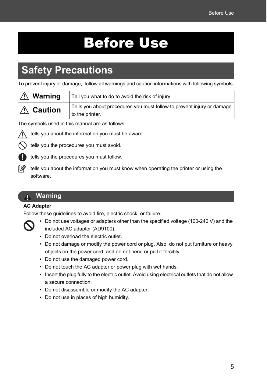 5Before UseBefore UseSafety PrecautionsTo prevent injury or damage,  follow all warnings and caution informations with following symbols.The symbols used in this manual are as follows:tells you about the information you must be aware.tells you the procedures you must avoid.tells you the procedures you must follow.tells you about the information you must know when operating the printer or using the software. WarningAC AdapterFollow these guidelines to avoid fire, electric shock, or failure.• Do not use voltages or adapters other than the specified voltage (100-240 V) and the included AC adapter (AD9100).• Do not overload the electric outlet. • Do not damage or modify the power cord or plug. Also, do not put furniture or heavy objects on the power cord, and do not bend or pull it forcibly. • Do not use the damaged power cord.• Do not touch the AC adapter or power plug with wet hands.• Insert the plug fully to the electric outlet. Avoid using electrical outlets that do not allow a secure connection. • Do not disassemble or modify the AC adapter. • Do not use in places of high humidity.Warning Tell you what to do to avoid the risk of injury.Caution Tells you about procedures you must follow to prevent injury or damage to the printer.