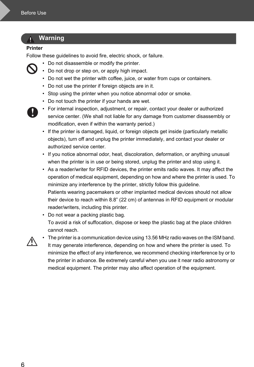 Before Use6WarningPrinterFollow these guidelines to avoid fire, electric shock, or failure.• Do not disassemble or modify the printer. • Do not drop or step on, or apply high impact.• Do not wet the printer with coffee, juice, or water from cups or containers.• Do not use the printer if foreign objects are in it.• Stop using the printer when you notice abnormal odor or smoke.• Do not touch the printer if your hands are wet. • For internal inspection, adjustment, or repair, contact your dealer or authorized service center. (We shall not liable for any damage from customer disassembly or modification, even if within the warranty period.) • If the printer is damaged, liquid, or foreign objects get inside (particularly metallic objects), turn off and unplug the printer immediately, and contact your dealer or authorized service center. • If you notice abnormal odor, heat, discoloration, deformation, or anything unusual when the printer is in use or being stored, unplug the printer and stop using it. • As a reader/writer for RFID devices, the printer emits radio waves. It may affect the operation of medical equipment, depending on how and where the printer is used. To minimize any interference by the printer, strictly follow this guideline. Patients wearing pacemakers or other implanted medical devices should not allow their device to reach within 8.8” (22 cm) of antennas in RFID equipment or modular reader/writers, including this printer. • Do not wear a packing plastic bag.To avoid a risk of suffocation, dispose or keep the plastic bag at the place children cannot reach.• The printer is a communication device using 13.56 MHz radio waves on the ISM band. It may generate interference, depending on how and where the printer is used. To minimize the effect of any interference, we recommend checking interference by or to the printer in advance. Be extremely careful when you use it near radio astronomy or medical equipment. The printer may also affect operation of the equipment. 