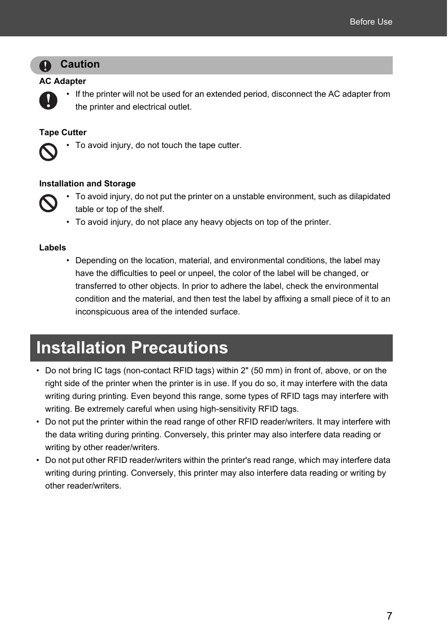 7Before UseCautionAC Adapter• If the printer will not be used for an extended period, disconnect the AC adapter from the printer and electrical outlet. Tape Cutter• To avoid injury, do not touch the tape cutter. Installation and Storage• To avoid injury, do not put the printer on a unstable environment, such as dilapidated table or top of the shelf. • To avoid injury, do not place any heavy objects on top of the printer.Labels• Depending on the location, material, and environmental conditions, the label may have the difficulties to peel or unpeel, the color of the label will be changed, or transferred to other objects. In prior to adhere the label, check the environmental condition and the material, and then test the label by affixing a small piece of it to an inconspicuous area of the intended surface.Installation Precautions• Do not bring IC tags (non-contact RFID tags) within 2&quot; (50 mm) in front of, above, or on the right side of the printer when the printer is in use. If you do so, it may interfere with the data writing during printing. Even beyond this range, some types of RFID tags may interfere with writing. Be extremely careful when using high-sensitivity RFID tags. • Do not put the printer within the read range of other RFID reader/writers. It may interfere with the data writing during printing. Conversely, this printer may also interfere data reading or writing by other reader/writers. • Do not put other RFID reader/writers within the printer&apos;s read range, which may interfere data writing during printing. Conversely, this printer may also interfere data reading or writing by other reader/writers. 