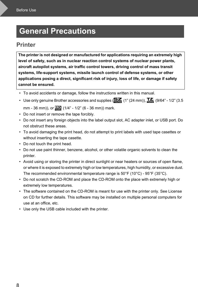Before Use8General PrecautionsPrinter• To avoid accidents or damage, follow the instructions written in this manual.• Use only genuine Brother accessories and supplies ( (1” (24 mm)),  (9/64” - 1/2” (3.5 mm - 36 mm)), or  (1/4” - 1/2” (6 - 36 mm)) mark. • Do not insert or remove the tape forcibly.• Do not insert any foreign objects into the label output slot, AC adapter inlet, or USB port. Do not obstruct these areas. • To avoid damaging the print head, do not attempt to print labels with used tape casettes or without inserting the tape casette.• Do not touch the print head. • Do not use paint thinner, benzene, alcohol, or other volatile organic solvents to clean the printer. • Avoid using or storing the printer in direct sunlight or near heaters or sources of open flame, or where it is exposed to extremely high or low temperatures, high humidity, or excessive dust. The recommended environmental temperature range is 50°F (10°C) - 95°F (35°C).• Do not scratch the CD-ROM and place the CD-ROM onto the place with extremely high or extremely low temperatures.• The software contained on the CD-ROM is meant for use with the printer only. See License on CD for further details. This software may be installed on multiple personal computers for use at an office, etc.• Use only the USB cable included with the printer. The printer is not designed or manufactured for applications requiring an extremely high level of safety, such as in nuclear reaction control systems of nuclear power plants, aircraft autopilot systems, air traffic control towers, driving control of mass transit systems, life-support systems, missile launch control of defense systems, or other applications posing a direct, significant risk of injury, loss of life, or damage if safety cannot be ensured. 