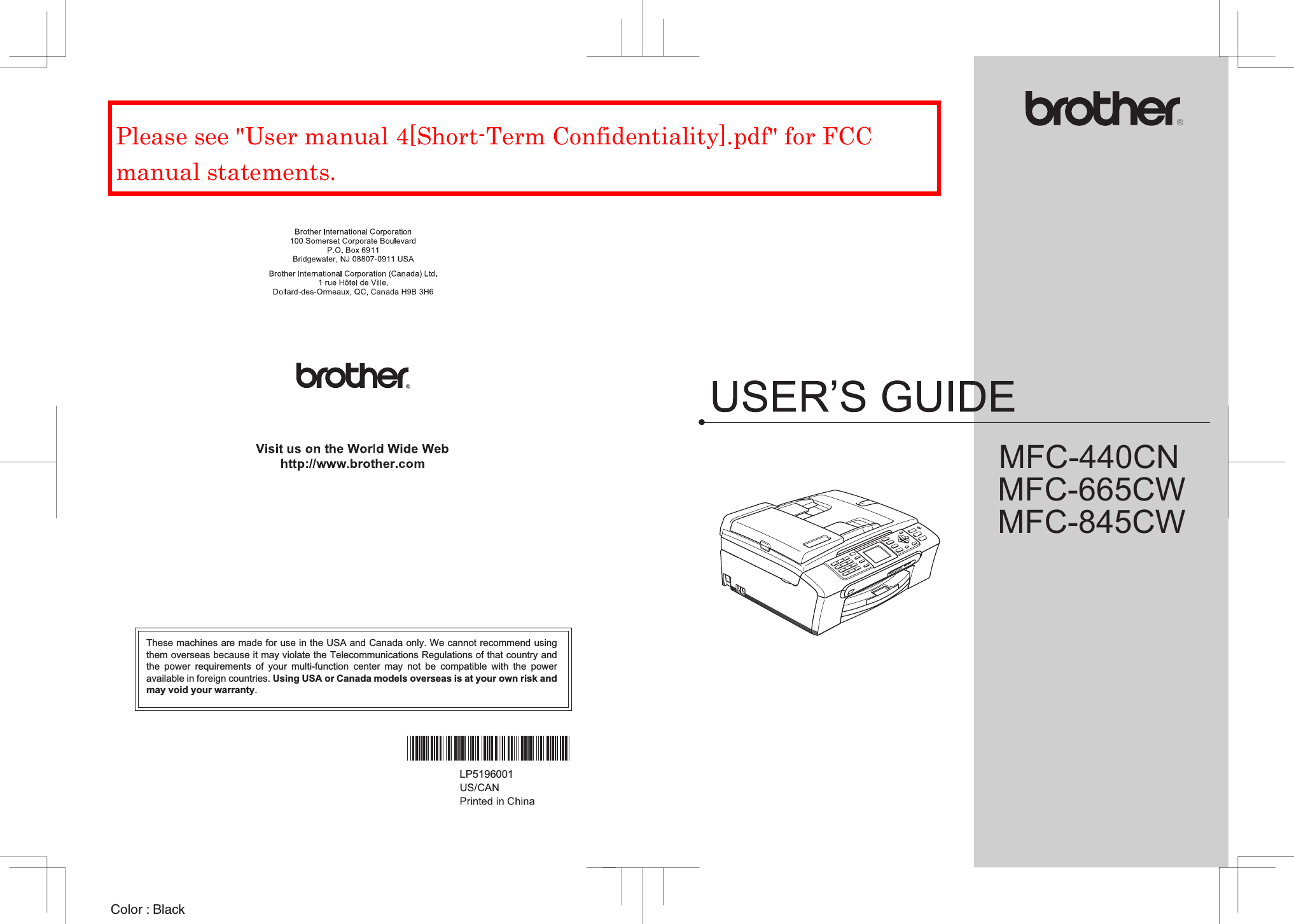 MFC-665CWMFC-845CWColor : Black MFC-440CNThese machines are made for use in the USA and Canada only. We cannot recommend usingthem overseas because it may violate the Telecommunications Regulations of that country andthe power requirements of your multi-function center may not be compatible with the poweravailable in foreign countries. Using USA or Canada models overseas is at your own risk andmay void your warranty. LP5196001Please see &quot;User manual 4[Short-Term Confidentiality].pdf&quot; for FCC manual statements.