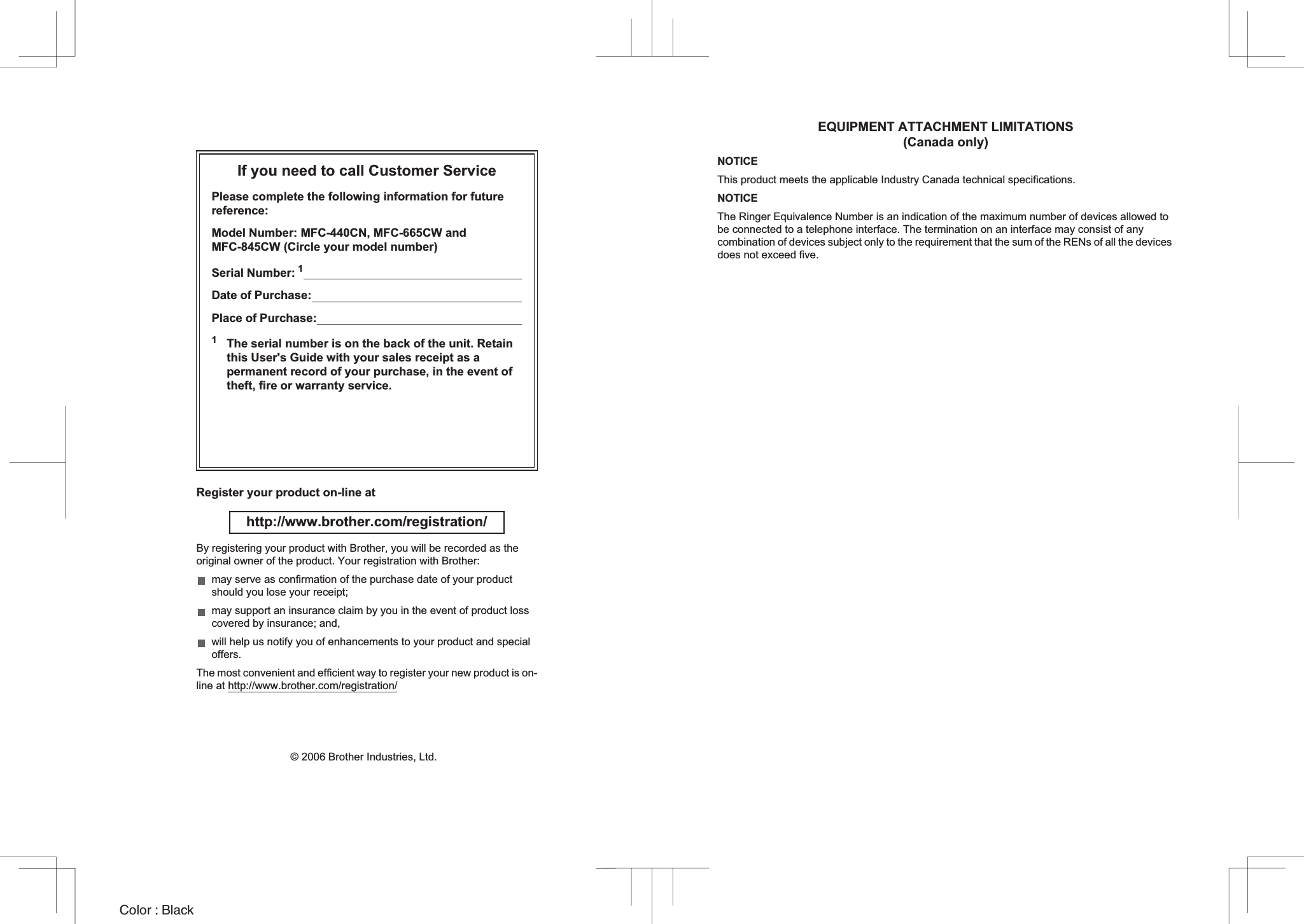 EQUIPMENT ATTACHMENT LIMITATIONS (Canada only)NOTICEThis product meets the applicable Industry Canada technical specifications.NOTICEThe Ringer Equivalence Number is an indication of the maximum number of devices allowed to be connected to a telephone interface. The termination on an interface may consist of any combination of devices subject only to the requirement that the sum of the RENs of all the devices does not exceed five.If you need to call Customer ServicePlease complete the following information for future reference:Model Number: MFC-440CN, MFC-665CW and MFC-845CW (Circle your model number)Serial Number: 1                                                                      Date of Purchase:                                                                    Place of Purchase:                                                                  1The serial number is on the back of the unit. Retain this User&apos;s Guide with your sales receipt as a permanent record of your purchase, in the event of theft, fire or warranty service.Register your product on-line at http://www.brother.com/registration/ By registering your product with Brother, you will be recorded as the original owner of the product. Your registration with Brother:may serve as confirmation of the purchase date of your product should you lose your receipt;may support an insurance claim by you in the event of product loss covered by insurance; and,will help us notify you of enhancements to your product and special offers.The most convenient and efficient way to register your new product is on-line at http://www.brother.com/registration/© 2006 Brother Industries, Ltd.Color : Black