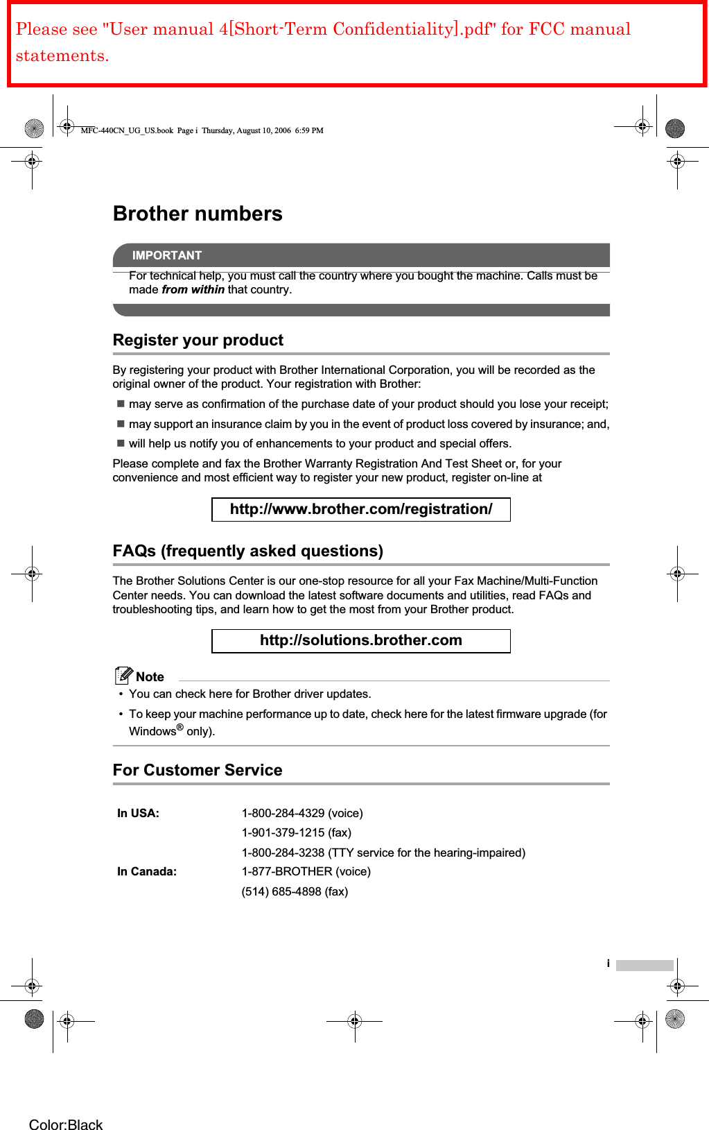 iBrother numbersIMPORTANTFor technical help, you must call the country where you bought the machine. Calls must be made from within that country.Register your productBy registering your product with Brother International Corporation, you will be recorded as the original owner of the product. Your registration with Brother:may serve as confirmation of the purchase date of your product should you lose your receipt;may support an insurance claim by you in the event of product loss covered by insurance; and,will help us notify you of enhancements to your product and special offers.Please complete and fax the Brother Warranty Registration And Test Sheet or, for your convenience and most efficient way to register your new product, register on-line at http://www.brother.com/registration/FAQs (frequently asked questions)The Brother Solutions Center is our one-stop resource for all your Fax Machine/Multi-Function Center needs. You can download the latest software documents and utilities, read FAQs and troubleshooting tips, and learn how to get the most from your Brother product.http://solutions.brother.comNote• You can check here for Brother driver updates.• To keep your machine performance up to date, check here for the latest firmware upgrade (for Windows® only).For Customer Service In USA: 1-800-284-4329 (voice)1-901-379-1215 (fax)1-800-284-3238 (TTY service for the hearing-impaired)In Canada: 1-877-BROTHER (voice)(514) 685-4898 (fax)MFC-440CN_UG_US.book  Page i  Thursday, August 10, 2006  6:59 PMColor:BlackPlease see &quot;User manual 4[Short-Term Confidentiality].pdf&quot; for FCC manual statements.