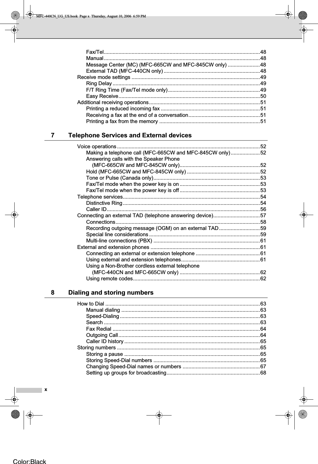 xFax/Tel...........................................................................................................48Manual...........................................................................................................48Message Center (MC) (MFC-665CW and MFC-845CW only) ......................48External TAD (MFC-440CN only) ..................................................................48Receive mode settings ........................................................................................49Ring Delay .....................................................................................................49F/T Ring Time (Fax/Tel mode only)...............................................................49Easy Receive.................................................................................................50Additional receiving operations............................................................................51Printing a reduced incoming fax ....................................................................51Receiving a fax at the end of a conversation.................................................51Printing a fax from the memory .....................................................................517 Telephone Services and External devicesVoice operations..................................................................................................52Making a telephone call (MFC-665CW and MFC-845CW only)....................52Answering calls with the Speaker Phone (MFC-665CW and MFC-845CW only).......................................................52Hold (MFC-665CW and MFC-845CW only) ..................................................52Tone or Pulse (Canada only).........................................................................53Fax/Tel mode when the power key is on .......................................................53Fax/Tel mode when the power key is off .......................................................53Telephone services..............................................................................................54Distinctive Ring..............................................................................................54Caller ID.........................................................................................................56Connecting an external TAD (telephone answering device)................................57Connections...................................................................................................58Recording outgoing message (OGM) on an external TAD............................59Special line considerations ............................................................................59Multi-line connections (PBX) .........................................................................61External and extension phones ...........................................................................61Connecting an external or extension telephone ............................................61Using external and extension telephones......................................................61Using a Non-Brother cordless external telephone (MFC-440CN and MFC-665CW only) .......................................................62Using remote codes.......................................................................................628 Dialing and storing numbersHow to Dial ..........................................................................................................63Manual dialing ...............................................................................................63Speed-Dialing ................................................................................................63Search ...........................................................................................................63Fax Redial .....................................................................................................64Outgoing Call.................................................................................................64Caller ID history .............................................................................................65Storing numbers ..................................................................................................65Storing a pause .............................................................................................65Storing Speed-Dial numbers .........................................................................65Changing Speed-Dial names or numbers .....................................................67Setting up groups for broadcasting................................................................68MFC-440CN_UG_US.book  Page x  Thursday, August 10, 2006  6:59 PMColor:Black