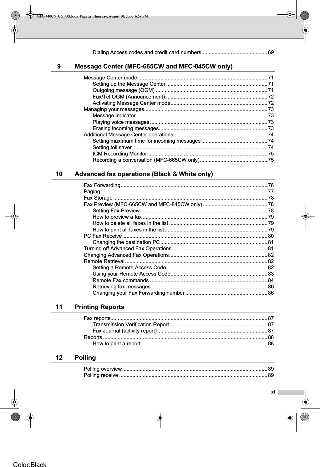 xiDialing Access codes and credit card numbers.............................................699 Message Center (MFC-665CW and MFC-845CW only)Message Center mode ........................................................................................71Setting up the Message Center.....................................................................71Outgoing message (OGM) ............................................................................71Fax/Tel OGM (Announcement) .....................................................................72Activating Message Center mode..................................................................72Managing your messages....................................................................................73Message indicator .........................................................................................73Playing voice messages................................................................................73Erasing incoming messages..........................................................................73Additional Message Center operations................................................................74Setting maximum time for incoming messages .............................................74Setting toll saver............................................................................................74ICM Recording Monitor..................................................................................75Recording a conversation (MFC-665CW only)..............................................7510 Advanced fax operations (Black &amp; White only)Fax Forwarding....................................................................................................76Paging .................................................................................................................77Fax Storage .........................................................................................................78Fax Preview (MFC-665CW and MFC-845CW only)............................................78Setting Fax Preview.......................................................................................78How to preview a fax .....................................................................................79How to delete all faxes in the list ...................................................................79How to print all faxes in the list ......................................................................79PC Fax Receive...................................................................................................80Changing the destination PC.........................................................................81Turning off Advanced Fax Operations.................................................................81Changing Advanced Fax Operations...................................................................82Remote Retrieval.................................................................................................82Setting a Remote Access Code.....................................................................82Using your Remote Access Code..................................................................83Remote Fax commands ................................................................................84Retrieving fax messages ...............................................................................86Changing your Fax Forwarding number ........................................................8611 Printing ReportsFax reports...........................................................................................................87Transmission Verification Report...................................................................87Fax Journal (activity report)...........................................................................87Reports ................................................................................................................88How to print a report......................................................................................8812 PollingPolling overview...................................................................................................89Polling receive .....................................................................................................89MFC-440CN_UG_US.book  Page xi  Thursday, August 10, 2006  6:59 PMColor:Black