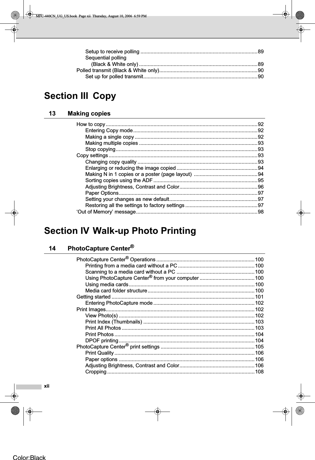 xiiSetup to receive polling .................................................................................89Sequential polling (Black &amp; White only) ..................................................................................89Polled transmit (Black &amp; White only)....................................................................90Set up for polled transmit...............................................................................90Section III Copy13 Making copies How to copy.........................................................................................................92Entering Copy mode......................................................................................92Making a single copy .....................................................................................92Making multiple copies ..................................................................................93Stop copying..................................................................................................93Copy settings.......................................................................................................93Changing copy quality ...................................................................................93Enlarging or reducing the image copied ........................................................94Making N in 1 copies or a poster (page layout)  ............................................94Sorting copies using the ADF ........................................................................95Adjusting Brightness, Contrast and Color......................................................96Paper Options................................................................................................97Setting your changes as new default.............................................................97Restoring all the settings to factory settings ..................................................97‘Out of Memory’ message....................................................................................98Section IV Walk-up Photo Printing14 PhotoCapture Center®PhotoCapture Center® Operations ....................................................................100Printing from a media card without a PC .....................................................100Scanning to a media card without a PC ......................................................100Using PhotoCapture Center® from your computer ......................................100Using media cards.......................................................................................100Media card folder structure..........................................................................100Getting started ...................................................................................................101Entering PhotoCapture mode ......................................................................102Print Images.......................................................................................................102View Photo(s) ..............................................................................................102Print Index (Thumbnails) .............................................................................103Print All Photos ............................................................................................103Print Photos .................................................................................................104DPOF printing..............................................................................................104PhotoCapture Center® print settings .................................................................105Print Quality .................................................................................................106Paper options ..............................................................................................106Adjusting Brightness, Contrast and Color....................................................106Cropping ......................................................................................................108MFC-440CN_UG_US.book  Page xii  Thursday, August 10, 2006  6:59 PMColor:Black