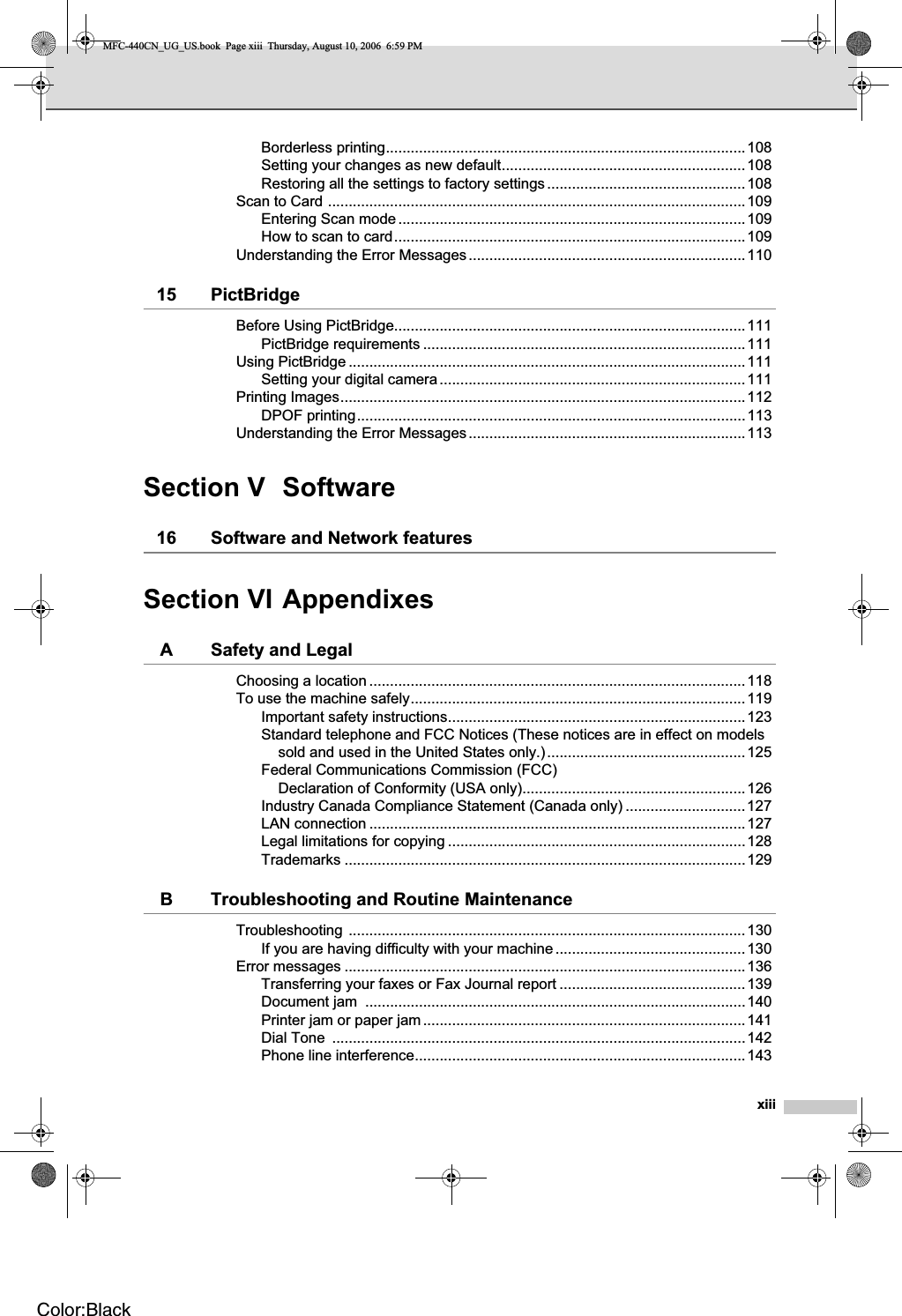 xiiiBorderless printing.......................................................................................108Setting your changes as new default...........................................................108Restoring all the settings to factory settings................................................108Scan to Card .....................................................................................................109Entering Scan mode....................................................................................109How to scan to card.....................................................................................109Understanding the Error Messages...................................................................11015 PictBridgeBefore Using PictBridge.....................................................................................111PictBridge requirements ..............................................................................111Using PictBridge ................................................................................................111Setting your digital camera..........................................................................111Printing Images..................................................................................................112DPOF printing..............................................................................................113Understanding the Error Messages...................................................................113Section V Software16 Software and Network featuresSection VI AppendixesA Safety and LegalChoosing a location ...........................................................................................118To use the machine safely.................................................................................119Important safety instructions........................................................................123Standard telephone and FCC Notices (These notices are in effect on models sold and used in the United States only.)................................................125Federal Communications Commission (FCC) Declaration of Conformity (USA only)......................................................126Industry Canada Compliance Statement (Canada only) .............................127LAN connection ...........................................................................................127Legal limitations for copying ........................................................................128Trademarks .................................................................................................129B Troubleshooting and Routine MaintenanceTroubleshooting ................................................................................................130If you are having difficulty with your machine ..............................................130Error messages .................................................................................................136Transferring your faxes or Fax Journal report .............................................139Document jam  ............................................................................................140Printer jam or paper jam..............................................................................141Dial Tone  ....................................................................................................142Phone line interference................................................................................143MFC-440CN_UG_US.book  Page xiii  Thursday, August 10, 2006  6:59 PMColor:Black