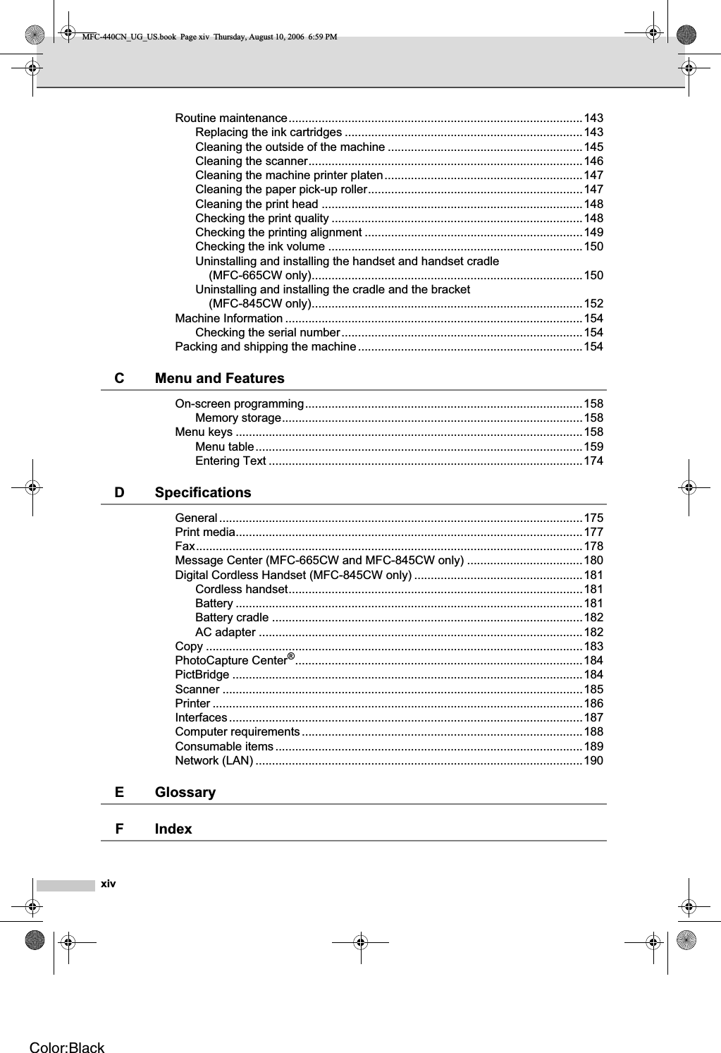 xivRoutine maintenance.........................................................................................143Replacing the ink cartridges ........................................................................143Cleaning the outside of the machine ...........................................................145Cleaning the scanner...................................................................................146Cleaning the machine printer platen............................................................147Cleaning the paper pick-up roller.................................................................147Cleaning the print head ...............................................................................148Checking the print quality ............................................................................148Checking the printing alignment ..................................................................149Checking the ink volume .............................................................................150Uninstalling and installing the handset and handset cradle (MFC-665CW only)..................................................................................150Uninstalling and installing the cradle and the bracket (MFC-845CW only)..................................................................................152Machine Information ..........................................................................................154Checking the serial number.........................................................................154Packing and shipping the machine....................................................................154C Menu and FeaturesOn-screen programming....................................................................................158Memory storage...........................................................................................158Menu keys .........................................................................................................158Menu table...................................................................................................159Entering Text ...............................................................................................174D SpecificationsGeneral..............................................................................................................175Print media.........................................................................................................177Fax.....................................................................................................................178Message Center (MFC-665CW and MFC-845CW only) ...................................180Digital Cordless Handset (MFC-845CW only) ...................................................181Cordless handset.........................................................................................181Battery .........................................................................................................181Battery cradle ..............................................................................................182AC adapter ..................................................................................................182Copy ..................................................................................................................183PhotoCapture Center®.......................................................................................184PictBridge ..........................................................................................................184Scanner .............................................................................................................185Printer ................................................................................................................186Interfaces...........................................................................................................187Computer requirements.....................................................................................188Consumable items.............................................................................................189Network (LAN) ...................................................................................................190E GlossaryF IndexMFC-440CN_UG_US.book  Page xiv  Thursday, August 10, 2006  6:59 PMColor:Black