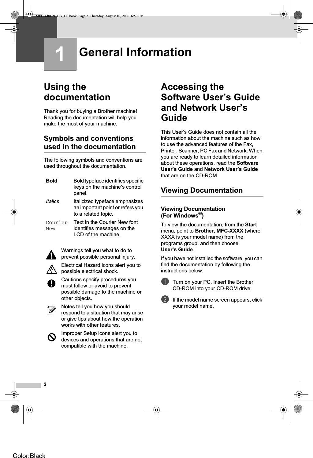 21Using the documentation 1Thank you for buying a Brother machine! Reading the documentation will help you make the most of your machine. Symbols and conventions used in the documentation 1The following symbols and conventions are used throughout the documentation.Accessing the Software User’s Guide and Network User’s Guide 1This User’s Guide does not contain all the information about the machine such as how to use the advanced features of the Fax, Printer, Scanner, PC Fax and Network. When you are ready to learn detailed information about these operations, read the SoftwareUser’s Guide and Network User’s Guidethat are on the CD-ROM.Viewing Documentation 1Viewing Documentation (For Windows®)1To view the documentation, from the Startmenu, point to Brother,MFC-XXXX (where XXXX is your model name) from the programs group, and then choose User’s Guide.If you have not installed the software, you can find the documentation by following the instructions below:aTurn on your PC. Insert the Brother CD-ROM into your CD-ROM drive.bIf the model name screen appears, click your model name.General Information 1Bold Bold typeface identifies specific keys on the machine’s control panel.Italics Italicized typeface emphasizes an important point or refers you to a related topic.CourierNewText in the Courier New font identifies messages on the LCD of the machine.Warnings tell you what to do to prevent possible personal injury.Electrical Hazard icons alert you to possible electrical shock.Cautions specify procedures you must follow or avoid to prevent possible damage to the machine or other objects.Notes tell you how you should respond to a situation that may arise or give tips about how the operation works with other features.Improper Setup icons alert you to devices and operations that are not compatible with the machine.MFC-440CN_UG_US.book  Page 2  Thursday, August 10, 2006  6:59 PMColor:Black